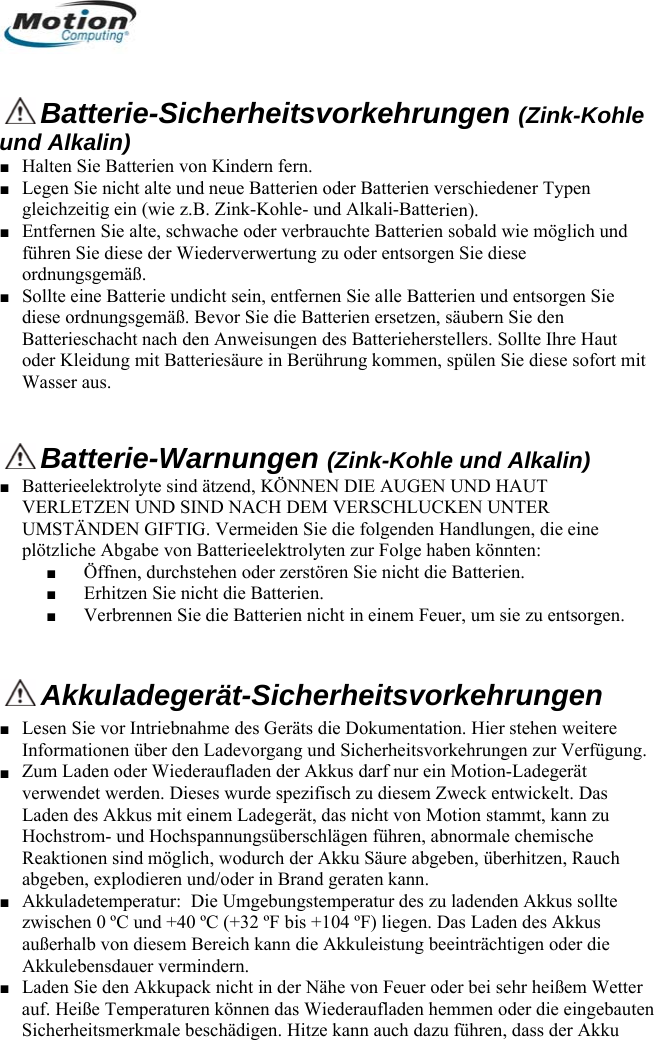    Batterie-Sicherheitsvorkehrungen (Zink-Kohle d Alkalin) Halten Sie Batterien von Kindern fern. Legen Sie nicht alte und neue Batterien oder Batterien verschiedener Typen gleichzeitig ein (wie z.B. Zink-Kohle- und Alkali-Batteun■ ■ rien). d leidung mit Batteriesäure in Berührung kommen, spülen Sie diese sofort mit ■ Entfernen Sie alte, schwache oder verbrauchte Batterien sobald wie möglich unführen Sie diese der Wiederverwertung zu oder entsorgen Sie diese ordnungsgemäß. ■ Sollte eine Batterie undicht sein, entfernen Sie alle Batterien und entsorgen Sie diese ordnungsgemäß. Bevor Sie die Batterien ersetzen, säubern Sie den Batterieschacht nach den Anweisungen des Batterieherstellers. Sollte Ihre Haut oder KWasser aus.    Batterie-Warnungen (Zink-Kohle und Alkalin) ■ Batterieelektrolyte sind ätzend, KÖNNEN DIE AUGEN UND HAUT VERLETZEN UND SIND NACH DEM VERSCHLUCKEN UNTER UMSTÄNDEN GIFTIG. Vermeiden Sie die folgenden Handlungen, die eine nnen Sie die Batterien nicht in einem Feuer, um sie zu entsorgen. plötzliche Abgabe von Batterieelektrolyten zur Folge haben könnten: ■ Öffnen, durchstehen oder zerstören Sie nicht die Batterien. ■ Erhitzen Sie nicht die Batterien. ■ Verbre  Akkuladegerät-Sicherheitsvorkehrungen Lesen Sie vor Intriebnahme des Geräts die Dokumentation. Hier stehen weitere Informationen über den Ladevorgang und Sicherheitsvorkehrungen zur Verfügung. Zum Laden oder Wiederaufladen der Akkus darf nur ein Motion-Ladegerät verwendet werden. Dieses wurde spezifisch zu diesem Zweck entwickelt. Das Laden des Akkus mit einem Ladegerät, das nicht von Motion stammt, kann zu Hochstr■ ■ om- und Hochspannungsüberschlägen führen, abnormale chemische ■ ■ kkupack nicht in der Nähe von Feuer oder bei sehr heißem Wetter auf. Heiße Temperaturen können das Wiederaufladen hemmen oder die eingebauten Sicherheitsmerkmale beschädigen. Hitze kann auch dazu führen, dass der Akku Reaktionen sind möglich, wodurch der Akku Säure abgeben, überhitzen, Rauch abgeben, explodieren und/oder in Brand geraten kann. Akkuladetemperatur:  Die Umgebungstemperatur des zu ladenden Akkus sollte zwischen 0 ºC und +40 ºC (+32 ºF bis +104 ºF) liegen. Das Laden des Akkus außerhalb von diesem Bereich kann die Akkuleistung beeinträchtigen oder die Akkulebensdauer vermindern. Laden Sie den A      Deutsch 54 