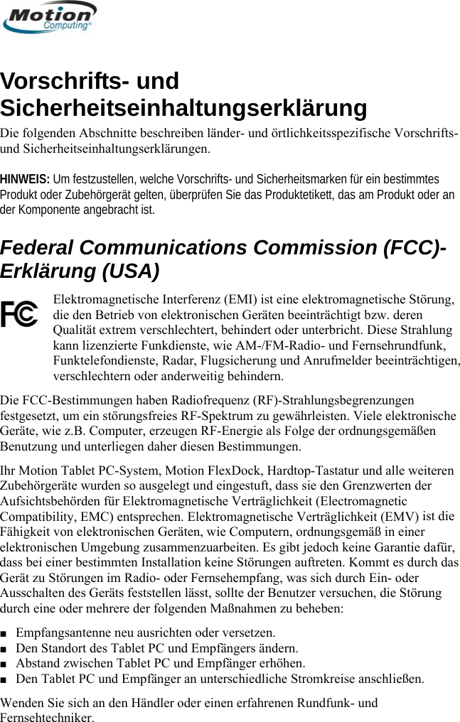  VSun HINWEIS: Um festzustellen, welche Vorschrifts- und Sicherheitsmarken für ein bestimmtes der KErklärung (USA) ng,  Fernsehrundfunk, lder beeinträchtigen, Tastatur und alle weiteren ist die  daGerät  er törung ■ Abstand zwischen Tablet PC und Empfänger erhöhen. ■ Den Tablet PC und Empfänger an unterschiedliche Stromkreise anschließen. Wenden Sie sich an den Händler oder einen erfahrenen Rundfunk- und Fernsehtechniker.  orschrifts- und icherheitseinhaltungserklärung Die folgenden Abschnitte beschreiben länder- und örtlichkeitsspezifische Vorschrifts- d Sicherheitseinhaltungserklärungen.  Produkt oder Zubehörgerät gelten, überprüfen Sie das Produktetikett, das am Produkt oder an omponente angebracht ist. Federal Communications Commission (FCC)-Elektromagnetische Interferenz (EMI) ist eine elektromagnetische Störudie den Betrieb von elektronischen Geräten beeinträchtigt bzw. deren Qualität extrem verschlechtert, behindert oder unterbricht. Diese Strahlung kann lizenzierte Funkdienste, wie AM-/FM-Radio- undFunktelefondienste, Radar, Flugsicherung und Anrufmeverschlechtern oder anderweitig behindern.  Die FCC-Bestimmungen haben Radiofrequenz (RF)-Strahlungsbegrenzungen festgesetzt, um ein störungsfreies RF-Spektrum zu gewährleisten. Viele elektronische Geräte, wie z.B. Computer, erzeugen RF-Energie als Folge der ordnungsgemäßen Benutzung und unterliegen daher diesen Bestimmungen.  r Motion Tablet PC-System, Motion FlexDock, Hardtop-IhZubehörgeräte wurden so ausgelegt und eingestuft, dass sie den Grenzwerten der ic Aufsichtsbehörden für Elektromagnetische Verträglichkeit (ElectromagnetCompatibility, EMC) entsprechen. Elektromagnetische Verträglichkeit (EMV) Fähigkeit von elektronischen Geräten, wie Computern, ordnungsgemäß in einer elektronischen Umgebung zusammenzuarbeiten. Es gibt jedoch keine Garantie dafür,ss bei einer bestimmten Installation keine Störungen auftreten. Kommt es durch das zu Störungen im Radio- oder Fernsehempfang, was sich durch Ein- odAusschalten des Geräts feststellen lässt, sollte der Benutzer versuchen, die Sdurch eine oder mehrere der folgenden Maßnahmen zu beheben: ■ Empfangsantenne neu ausrichten oder versetzen. ■ Den Standort des Tablet PC und Empfängers ändern.       Deutsch 58 