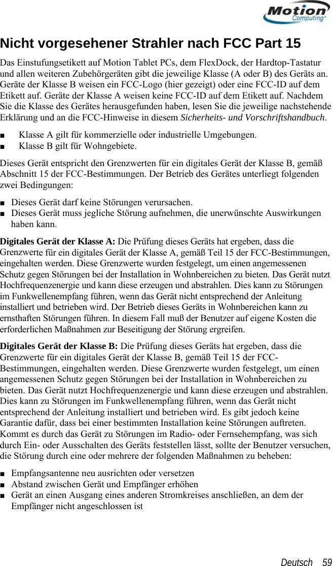  Nicht vorgesehener StrahDas Einstufungsetikett auf Motion Tund allen weiteren Zubehörgeräten gibt die jeweilige Klasse (A oder BGeräte der Klasse B weisen ein FCC-Logo (hier gezeigt) oder eine FCCler nach FCC Part 15 ablet PCs, dem FlexDock, der Hardtop-Tastatur ) des Geräts an. -ID auf dem n haben, lesen Sie die jeweilige nachstehende rklärung und an die FCC-Hinweise in diesem Sicherheits- und Vorschriftshandbuch. Dieses Gerät entspricht den Grenzwerten für ein digitales Gerät der Klasse B, gemäß ngen verursachen. shaben Digitales GrenzwereingehalteSchutz ge ichen zu bieten. Das Gerät nutzt ungen zer auf eigene Kosten die  mpfang, was sich sst, sollte der Benutzer versuchen, ahmen zu beheben:  der Etikett auf. Geräte der Klasse A weisen keine FCC-ID auf dem Etikett auf. Nachdem Sie die Klasse des Gerätes herausgefundeE■ Klasse A gilt für kommerzielle oder industrielle Umgebungen. ■ Klasse B gilt für Wohngebiete. Abschnitt 15 der FCC-Bestimmungen. Der Betrieb des Gerätes unterliegt folgenden zwei Bedingungen: ■ Dieses Gerät darf keine Störu Gerät muss jegliche Störung aufnehmen, die unerwünschte Auswirkungen kann. Gerät der Klasse A: Die Prüfung dieses Geräts hat ergeben, dass die te für ein digitales Gerät der Klasse A, gemäß Teil 15 der FCC-Bestimmungen, n werden. Diese Grenzwerte wurden festgelegt, um einen angemessenen gen Störungen bei der Installation in Wohnbere■ DieseHochfrequenzenergie und kann diese erzeugen und abstrahlen. Dies kann zu Störim Funkwellenempfang führen, wenn das Gerät nicht entsprechend der Anleitung installiert und betrieben wird. Der Betrieb dieses Geräts in Wohnbereichen kann zu ernsthaften Störungen führen. In diesem Fall muß der Benuterforderlichen Maßnahmen zur Beseitigung der Störung ergreifen. Digitales Gerät der Klasse B: Die Prüfung dieses Geräts hat ergeben, dass die Grenzwerte für ein digitales Gerät der Klasse B, gemäß Teil 15 der FCC-Bestimmungen, eingehalten werden. Diese Grenzwerte wurden festgelegt, um einen angemessenen Schutz gegen Störungen bei der Installation in Wohnbereichen zubieten. Das Gerät nutzt Hochfrequenzenergie und kann diese erzeugen und abstrahlen. Dies kann zu Störungen im Funkwellenempfang führen, wenn das Gerät nicht entsprechend der Anleitung installiert und betrieben wird. Es gibt jedoch keine Garantie dafür, dass bei einer bestimmten Installation keine Störungen auftreten. Kommt es durch das Gerät zu Störungen im Radio- oder Fernsehedurch Ein- oder Ausschalten des Geräts feststellen lädie Störung durch eine oder mehrere der folgenden Maßn■ Empfangsantenne neu ausrichten oder versetzen ■ Abstand zwischen Gerät und Empfänger erhöhen ■ Gerät an einen Ausgang eines anderen Stromkreises anschließen, an demEmpfänger nicht angeschlossen ist Deutsch    59 