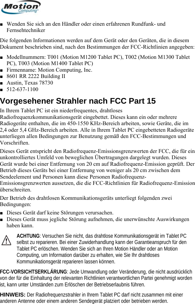  ■ Wenden Sie sich an den Händler oder einen erfahrenen Rundfunk- und  Fernsehtechniker Die folgenden Informationen werden auf dem Gerät oder den Geräten, die in diesem Dokument beschrieben sind, nach den Bestimmungen der FCC-Richtlinien angegeben: ■ Modellnummern: T001 (Motion M1200 Tablet PC), T002 (Motion M1300 Tablet PC), T003 (Motion M1400 Tablet PC) ■ Firmenname: Motion Computing, Inc. ■ 601 RR 2222 Building II 8A5st ein niederfrequentes, drahtloses eses kann ein oder mehrere e unterliegen  Bedingungen zur Benutzung gemäß den FCC-Bestimmungen und on enden zwei den klich twortlichen Partei genehmigt worden bnis führen. r and degerät platziert oder betrieben werden. ■ ustin, Texas 78730 ■ 12-637-1100 Vorgesehener Strahler nach FCC Part 15 In Ihrem Tablet PC iRadiofrequenzkommunikationsgerät eingebettet. DiRadiogeräte enthalten, die im 450-1550 KHz-Bereich arbeiten, sowie Geräte, die im 2,4 oder 5,4 GHz-Bereich arbeiten. Alle in Ihrem Tablet PC eingebetteten Radiogerät allenVorschriften. Dieses Gerät entspricht den Radiofrequenz-Emissionsgrenzwerten der FCC, die für ein unkontrolliertes Umfeld von beweglichen Übertragungen dargelegt wurden. Dieses Gerät wurde bei einer Entfernung von 20 cm auf Radiofrequenz-Emission geprüft. Der Betrieb dieses Geräts bei einer Entfernung von weniger als 20 cm zwischen dem Sendeelement und Personen kann diese Personen Radiofrequenz-Emissionsgrenzwerten aussetzen, die die FCC-Richtlinien für Radiofrequenz-Emissiüberschreiten. Der Betrieb des drahtlosen Kommunikationsgeräts unterliegt folgBedingungen: ■ Dieses Gerät darf keine Störungen verursachen. ■ Dieses Gerät muss jegliche Störung aufnehmen, die unerwünschte Auswirkungen haben kann. ACHTUNG: Versuchen Sie nicht, das drahtlose Kommunikationsgerät im Tablet PC selbst zu reparieren. Bei einer Zuwiderhandlung kann der Garantieanspruch für Tablet PC erlöschen. Wenden Sie sich an Ihren Motion Händler oder an Motion Computing, um Information darüber zu erhalten, wie Sie Ihr drahtloses Kommunikationsgerät reparieren lassen können. FCC-VORSICHTSERKLÄRUNG: Jede Umwandlung oder Veränderung, die nicht ausdrücvon der für die Einhaltung der relevanten Richtlinien veranist, kann unter Umständen zum Erlöschen der BetriebserlauHINWEIS: Der Radiofrequenzstrahler in Ihrem Tablet PC darf nicht zusammen mit eineeren Antenne oder einem anderen Sen      Deutsch 60 