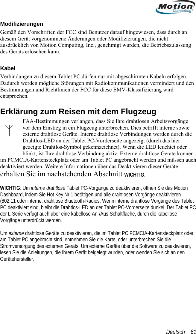  Modifizierungen mäß den VorschrifGe ten der FCC sind Benutzer darauf hingewiesen, dass durch an et PC dürfen nur mit abgeschirmten Kabeln erfolgen. e Störungen mit Radiokommunikationen vermindert und den d Richtlinien der FCC für diese EMV-Klassifizierung wird lugzeug s Tablet d, bleibt die Drahtlos-LED an der Tablet PC-Vorderseite dunkel. Der Tablet PC äche, durch die kabellose  te r am TablStromve  lesen Si n Gerätehdiesem Gerät vorgenommene Änderungen oder Modifizierungen, die nicht ausdrücklich von Motion Computing, Inc., genehmigt wurden, die Betriebszulassung des Geräts erlöschen kann.  Kabel Verbindungen zu diesem TablDadurch werden möglichBestimmungen unentsprochen. Erklärung zum Reisen mit dem FFAA-Bestimmungen verlangen, dass Sie Ihre drahtlosen Arbeitsvorgänge vor dem Einstieg in ein Flugzeug unterbrechen. Dies betrifft interne sowie externe drahtlose Geräte. Interne drahtlose Verbindungen werden durch die Drahtlos-LED an der Tablet PC-Vorderseite angezeigt (durch das hier gezeigte Drahtlos-Symbol gekennzeichnet). Wenn die LED leuchtet oder blinkt, ist Ihre drahtlose Verbindung aktiv. Externe drahtlose Geräte können im PCMCIA-Kartensteckplatz oder am Tablet PC angebracht werden und müssen auch deaktiviert werden. Weitere Informationen über das Deaktivieren dieser Geräte erhalten Sie im nachstehenden Abschnitt WICHTIG.  WICHTIG: Um interne drahtlose Tablet PC-Vorgänge zu deaktivieren, öffnen Sie das Motion Dashboard, indem Sie Hot Key Nr.1 betätigen und alle drahtlosen Vorgänge deaktivieren (802,11 oder interne, drahtlose Bluetooth-Radios. Wenn interne drahtlose Vorgänge dePC deaktiviert sinder L-Serie verfügt auch über eine kabellose An-/Aus-SchaltflVorgänge unterdrückt werden. Um ex rne drahtlose Geräte zu deaktivieren, die im Tablet PC PCMCIA-Kartensteckplatz odeet PC angebracht sind, entnehmen Sie die Karte, oder unterbrechen Sie die rsorgung des externen Geräts. Um externe Geräte über die Software zu deaktivieren,e die Anleitungen, die Ihrem Gerät beigelegt wurden, oder wenden Sie sich an deersteller. Deutsch    61 