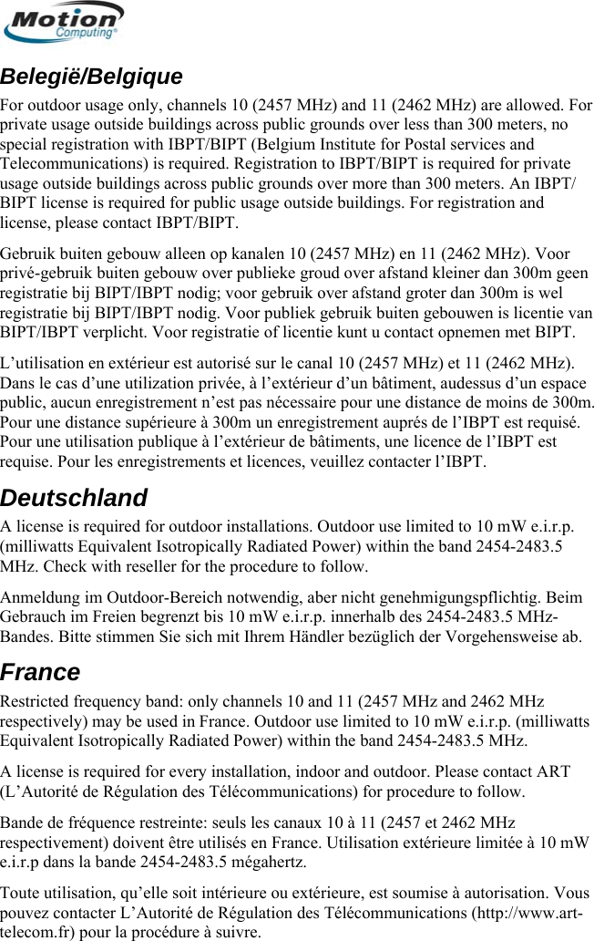  Belegië/Belgique For outdoor usage only, channels 10 (2457 MHz) and 11 (2462 MHz) are allowed. For private usa s than 300 meters, no special reg stal services and uusage outsiBIPT licenlicense, ple m geen reg m is wel . PoD(milliwatts Equivalent Isotropically Radiated Power) within the band 2454-2483.5 ure to follow. r- htig. Beim Gebrauch im Freien begrBandes. Bitte stimmen Si To e ou extérieure, est soumise à autorisation. Vous www.art-telge outside buildings across public grounds over lesistration with IBPT/BIPT (Belgium Institute for Ponications) is required. Registration to IBPT/BIPT is required for private de buildings across public grounds over more than 300 meters. An IBPT/ se is required for public usage outside buildings. For registration and ase contact IBPT/BIPT. TelecommGebruik buiten gebouw alleen op kanalen 10 (2457 MHz) en 11 (2462 MHz). Voorprivé-gebruik buiten gebouw over publieke groud over afstand kleiner dan 300istratie bij BIPT/IBPT nodig; voor gebruik over afstand groter dan 300istratie bij BIPT/reg IBPT nodig. Voor publiek gebruik buiten gebouwen is licentie van BIPT/IBPT verplicht. Voor registratie of licentie kunt u contact opnemen met BIPT. L’utilisation en extérieur est autorisé sur le canal 10 (2457 MHz) et 11 (2462 MHz). Dans le cas d’une utilization privée, à l’extérieur d’un bâtiment, audessus d’un espace m. public, aucun enregistrement n’est pas nécessaire pour une distance de moins de 300Pour une distance supérieure à 300m un enregistrement auprés de l’IBPT est requiséur une utilisation publique à l’extérieur de bâtiments, une licence de l’IBPT est requise. Pour les enregistrements et licences, veuillez contacter l’IBPT. eutschland A license is required for outdoor installations. Outdoor use limited to 10 mW e.i.r.p. MHz. Check with reseller for the procedAnmeldung im Outdoo Bereich notwendig, aber nicht genehmigungspflicenzt bis 10 mW e.i.r.p. innerhalb des 2454-2483.5 MHz-e sich mit Ihrem Händler bezüglich der Vorgehensweise ab. France Restricted frequency band: only channels 10 and 11 (2457 MHz and 2462 MHz respectively) may be used in France. Outdoor use limited to 10 mW e.i.r.p. (milliwatts Equivalent Isotropically Radiated Power) within the band 2454-2483.5 MHz. A license is required for every installation, indoor and outdoor. Please contact ART dure to follow. (L’Autorité de Régulation des Télécommunications) for procende de fréquence restreinte: seuls les canBa aux 10 à 11 (2457 et 2462 MHz respectivement) doivent être utilisés en France. Utilisation extérieure limitée à 10 mW.r.p dans la bande 2454-2483.5 mégae.i hertz. ute utilisation, qu’elle soit intérieurpouvez contacter L’Autorité de Régulation des Télécommunications (http://ecom.fr) pour la procédure à suivre.        Deutsch 64 