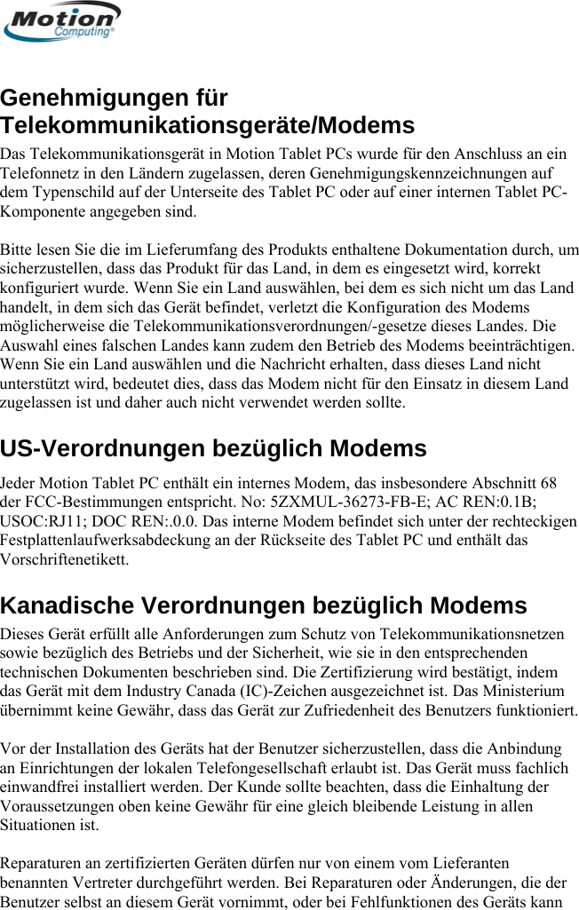  Genehmigungen für Telekommunikationsgeräte/Modems Das Telekommunikationsgerät in Motion Tablet PCs wurde für den Anschluss an ein Telefonnetz in den dem Typenschild auLändern zugelassen, deren Genehmigungskennzeichnungen auf f der Unterseite des Tablet PC oder auf einer internen Tablet PC-e die im Lieferumfang des Produkts enthaltene Dokumentation durch, um e. Wenn Sie ein Land auswählen, bei dem es sich nicht um das Land handelt, in dem sich das Gerät befindet, verletzt die Konfiguration des Modems e dieses Landes. Die odems beeinträchtigen. ht für den Einsatz in diesem Land US-Verotionder FCC-BesUSOC:RJ11;Festplattenlau er Rückseite des Tablet PC und enthält das VorschrifteneKanadis ms zügltechnischen Ddas Gerät mitübernimmt ke Vor der Instaan Einrichtuneinwandfrei installiert werden. Der Kunde sollte beachten, dass die Einhaltung der Voraussetzungen oben keine Gewähr für eine gleich bleibende Leistung in allen Situationen ist.  Reparaturen an zertifizierten Geräten dürfen nur von einem vom Lieferanten benannten Vertreter durchgeführt werden. Bei Reparaturen oder Änderungen, die der Benutzer selbst an diesem Gerät vornimmt, oder bei Fehlfunktionen des Geräts kann Komponente angegeben sind.   Bitte lesen Sisicherzustellen, dass das Produkt für das Land, in dem es eingesetzt wird, korrekt konfiguriert wurdmöglicherweise die Telekommunikationsverordnungen/-gesetzAuswahl eines falschen Landes kann zudem den Betrieb des MWenn Sie ein Land auswählen und die Nachricht erhalten, dass dieses Land nicht unterstützt wird, bedeutet dies, dass das Modem niczugelassen ist und daher auch nicht verwendet werden sollte. rdnungen bezüglich Modems Jeder Mo  Tablet PC enthält ein internes Modem, das insbesondere Abschnitt 68 timmungen entspricht. No: 5ZXMUL-36273-FB-E; AC REN:0.1B;  DOC REN:.0.0. Das interne Modem befindet sich unter der rechteckigen fwerksabdeckung an dtikett. che Verordnungen bezüglich ModeDieses Gerät ersowie befüllt alle Anforderungen zum Schutz von Telekommunikationsnetzen ich des Betriebs und der Sicherheit, wie sie in den entsprechenden okumenten beschrieben sind. Die Zertifizierung wird bestätigt, indem  dem Industry Canada (IC)-Zeichen ausgezeichnet ist. Das Ministerium ine Gewähr, dass das Gerät zur Zufriedenheit des Benutzers funktioniert. llation des Geräts hat der Benutzer sicherzustellen, dass die Anbindung gen der lokalen Telefongesellschaft erlaubt ist. Das Gerät muss fachlich       Deutsch 66 