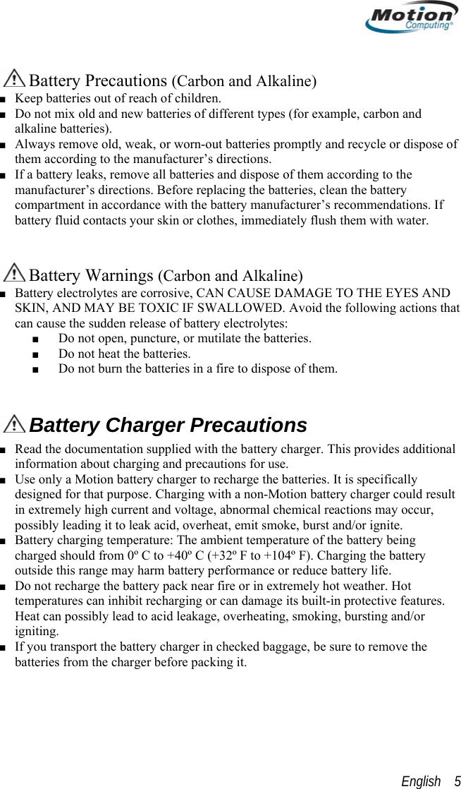    Battery Precautions (Carbon and Alkaline) ■ Keep batteries out of reach of children. ■ Do not mix old and new batteries of different types (for example, carbon and alkaline batteries). ■ Always remove old, weak, or worn-out batteries promptly and recycle or dispose of them according to the manufacturer’s directions. ■ If a battery leaks, remove all batteries and dispose of them according to the manufacturer’s directions. Before replacing the batteries, clean the battery compartment in accordance with the battery manufacturer’s recommendations. If battery fluid contacts your skin or clothes, immediately flush them with water.    Battery Warnings (Carbon and Alkaline) ■ Battery electrolytes are corrosive, CAN CAUSE DAMAGE TO THE EYES AND SKIN, AND MAY BE TOXIC IF SWALLOWED. Avoid the following actions that can cause the sudden release of battery electrolytes: ■ Do not open, puncture, or mutilate the batteries. ■ Do not heat the batteries. ■ Do not burn the batteries in a fire to dispose of them.   Battery Charger Precautions ■ Read the documentation supplied with the battery charger. This provides additional information about charging and precautions for use. ■ Use only a Motion battery charger to recharge the batteries. It is specifically designed for that purpose. Charging with a non-Motion battery charger could result in extremely high current and voltage, abnormal chemical reactions may occur, possibly leading it to leak acid, overheat, emit smoke, burst and/or ignite. ■ Battery charging temperature: The ambient temperature of the battery being charged should from 0º C to +40º C (+32º F to +104º F). Charging the battery outside this range may harm battery performance or reduce battery life. ■ Do not recharge the battery pack near fire or in extremely hot weather. Hot temperatures can inhibit recharging or can damage its built-in protective features. Heat can possibly lead to acid leakage, overheating, smoking, bursting and/or igniting. ■ If you transport the battery charger in checked baggage, be sure to remove the batteries from the charger before packing it. English    5 