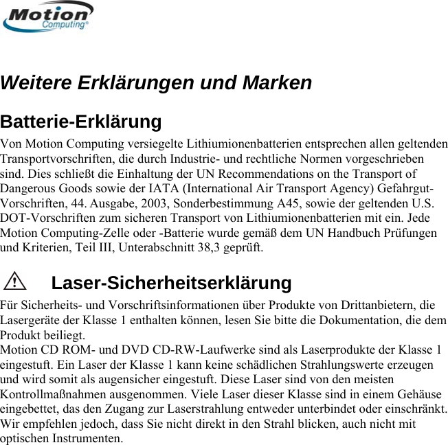   Weitere Erklärungen und Marken on Computing versiegelte Lithiumionenbatterien entsprechen allen geltenden ransportvorschriften, die durch Industrie- und rechtliche Normen vorgeschrieben rgut- ein. Jede rde gemäß dem UN Handbuch Prüfungen und Kriterien, Teil III, Unterabschnitt 38,3 geprüft. Laser-Sicherheitserklärung Für Sicherheits- und Vorschriftsinformationen über Produkte von Drittanbietern, die Lasergeräte der Klasse 1 enthalten können, lesen Sie bitte die Dokumentation, die dem Produkt beiliegt.  Motion CD ROM- und DVD CD-RW-Laufwerke sind als Laserprodukte der Klasse 1 eingestuft. Ein Laser der Klasse 1 kann keine schädlichen Strahlungswerte erzeugen und wird somit als augensicher eingestuft. Diese Laser sind von den meisten Kontrollmaßnahmen ausgenommen. Viele Laser dieser Klasse sind in einem Gehäuse eingebettet, das den Zugang zur Laserstrahlung entweder unterbindet oder einschränkt. Wir empfehlen jedoch, dass Sie nicht direkt in den Strahl blicken, auch nicht mit optischen Instrumenten.  Batterie-Erklärung Von MotiTsind. Dies schließt die Einhaltung der UN Recommendations on the Transport of Dangerous Goods sowie der IATA (International Air Transport Agency) GefahVorschriften, 44. Ausgabe, 2003, Sonderbestimmung A45, sowie der geltenden U.S. DOT-Vorschriften zum sicheren Transport von Lithiumionenbatterien mitMotion Computing-Zelle oder -Batterie wu      Deutsch 68 