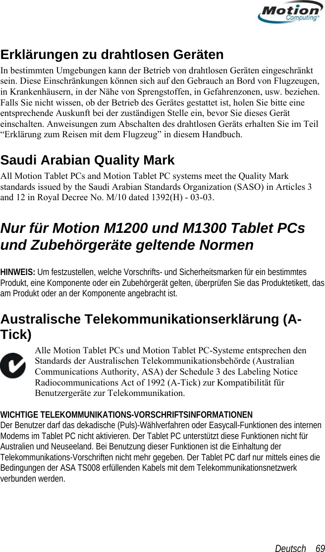 Erklärungen zu drahtlosen Geräten In bestimmten Umgebungen kann der Betrieb von drahtlosen Geräten eingeschränkt nen sich auf den Gebrauch an Bord von Flugzeugen, on Sprengstoffen, in Gefahrenzonen, usw. beziehen. eil (SASO) in Articles 3 n  mtes   lekommunikationserklärung (A-Tick) Alle Motion Tablet PCs und Motion Tablet PC-Systeme entsprechen den Standards der Australischen Telekommunikationsbehörde (Australian Communications Authority, ASA) der Schedule 3 des Labeling Notice Radiocommunications Act of 1992 (A-Tick) zur Kompatibilität für Benutzergeräte zur Telekommunikation.  WICHTIGE TELEKOMMUNIKATIONS-VORSCHRIFTSINFORMATIONEN Der Benutzer darf das dekadische (Puls)-Wählverfahren oder Easycall-Funktionen des internen Modems im Tablet PC nicht aktivieren. Der Tablet PC unterstützt diese Funktionen nicht für Australien und Neuseeland. Bei Benutzung dieser Funktionen ist die Einhaltung der Telekommunikations-Vorschriften nicht mehr gegeben. Der Tablet PC darf nur mittels eines die Bedingungen der ASA TS008 erfüllenden Kabels mit dem Telekommunikationsnetzwerk verbunden werden. sein. Diese Einschränkungen könin Krankenhäusern, in der Nähe vFalls Sie nicht wissen, ob der Betrieb des Gerätes gestattet ist, holen Sie bitte eine entsprechende Auskunft bei der zuständigen Stelle ein, bevor Sie dieses Gerät einschalten. Anweisungen zum Abschalten des drahtlosen Geräts erhalten Sie im T“Erklärung zum Reisen mit dem Flugzeug” in diesem Handbuch. Saudi Arabian Quality Mark  All Motion Tablet PCs and Motion Tablet PC systems meet the Quality Mark standards issued by the Saudi Arabian Standards Organization Royal Decree No. M/10 dated 1392(H) - 03-03. and 12 iNur für Motion M1200 und M1300 Tablet PCs und Zubehörgeräte geltende Normen  HINWEIS: Um festzustellen, welche Vorschrifts- und Sicherheitsmarken für ein bestimProdukt, eine Komponente oder ein Zubehörgerät gelten, überprüfen Sie das Produktetikett, dasam Produkt oder an der Komponente angebracht ist. Australische TeDeutsch    69 