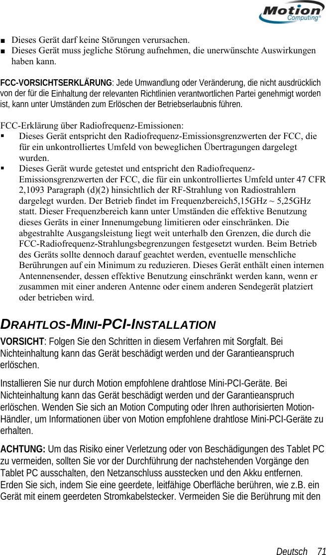  ■ Dieses Gerät darf keine Störungen verursachen. ■ Dieses Gerät muss jegliche Störung aufnehmen, die unerwünschte Auswirkungen haben kann.  IC lich von der für die n ist, kann unteiofrequenz-Emissionen:  n der FCC, die - dargelegt wurden. Der Betrieb findet im Frequenzbereich5,15GHz ~ 5,25GHz frequenz-Strahlungsbegrenzungen festgesetzt wurden. Beim Betrieb des Geräts sollte dennoch darauf geachtet werden, eventuelle menschliche  einen internen enn er iert  der Ihren authorisierten Motion-ne drahtlose Mini-PCI-Geräte zu  Tablet PC e den Tablet PC ausschalten, den Netzanschluss ausstecken und den Akku entfernen.   FCC-VORS HTSERKLÄRUNG: Jede Umwandlung oder Veränderung, die nicht ausdrück Einhaltung der relevanten Richtlinien verantwortlichen Partei genehmigt worder Umständen zum Erlöschen der Betriebserlaubnis führen.  CC-Erklärung über RadF Dieses Gerät entspricht den Radiofrequenz-Emissionsgrenzwertefür ein unkontrolliertes Umfeld von beweglichen Übertragungen dargelegt wurden.  Dieses Gerät wurde getestet und entspricht den RadiofrequenzEmissionsgrenzwerten der FCC, die für ein unkontrolliertes Umfeld unter 47 CFR2,1093 Paragraph (d)(2) hinsichtlich der RF-Strahlung von Radiostrahlern statt. Dieser Frequenzbereich kann unter Umständen die effektive Benutzung dieses Geräts in einer Innenumgebung limitieren oder einschränken. Die abgestrahlte Ausgangsleistung liegt weit unterhalb den Grenzen, die durch die FCC-RadioBerührungen auf ein Minimum zu reduzieren. Dieses Gerät enthältAntennensender, dessen effektive Benutzung einschränkt werden kann, wzusammen mit einer anderen Antenne oder einem anderen Sendegerät platzoder betrieben wird.  DRAHTLOS-MINI-PCI-INSTALLATION VORSICHT: Folgen Sie den Schritten in diesem Verfahren mit Sorgfalt. Bei Nichteinhaltung kann das Gerät beschädigt werden und der Garantieanspruch erlöschen.  Installieren Sie nur durch Motion empfohlene drahtlose Mini-PCI-Geräte. Bei Nichteinhaltung kann das Gerät beschädigt werden und der Garantieansprucherlöschen. Wenden Sie sich an Motion Computing oHändler, um Informationen über von Motion empfohleerhalten. ACHTUNG: Um das Risiko einer Verletzung oder von Beschädigungen deszu vermeiden, sollten Sie vor der Durchführung der nachstehenden VorgängErden Sie sich, indem Sie eine geerdete, leitfähige Oberfläche berühren, wie z.B. ein Gerät mit einem geerdeten Stromkabelstecker. Vermeiden Sie die Berührung mit denDeutsch    71 