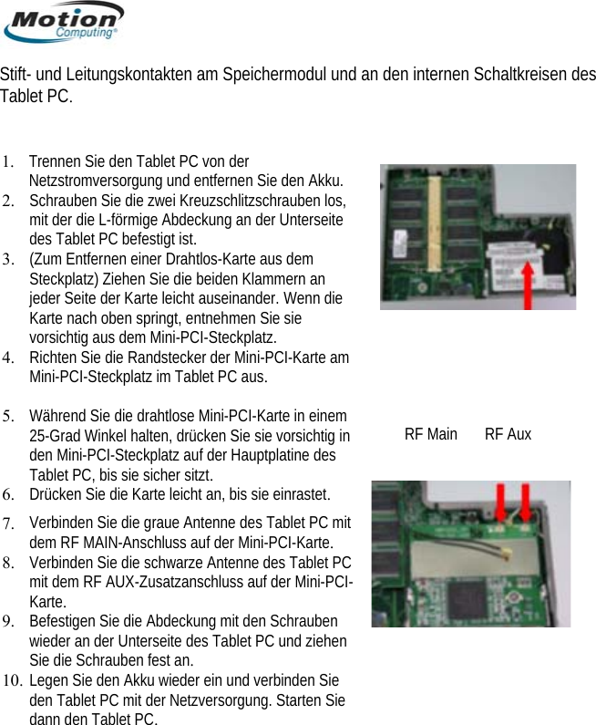  Stift- und Leitungskontakten am Speichermodul und an den internen Schaltkreisen des 4. 5. 6. 7.  auf der Mini-PCI-Karte. 8. Verbinden Sie die schwarze Antenne des Tablet PC e den Akku wieder ein und verbinden Sie Tablet PC.  1. Trennen Sie den Tablet PC von der Netzstromversorgung und entfernen Sie den Akku.  Schrauben Sie die zwei Kreuzschlitzschrauben los, 2.mit der die L-förmige Abdeckung an der Unterseite des Tablet PC befestigt ist.  3. (Zum Entfernen einer Drahtlos-Karte aus dem Steckplatz) Ziehen Sie die beiden Klammern an jeder Seite der Karte leicht auseinander. Wenn die Karte nach oben springt, entnehmen Sie sie vorsichtig aus dem Mini-PCI-Steckplatz. Richten Sie die Randstecker der Mini-PCI-Karte am Mini-PCI-Steckplatz im Tablet PC aus.   Während Sie die drahtlose Mini-PCI-Karte in einem 25-Grad Winkel halten, drücken Sie sie vorsichtig in den Mini-PCI-Steckplatz auf der Hauptplatine des Tablet PC, bis sie sicher sitzt. Drücken Sie die Karte leicht an, bis sie einrastet. Verbinden Sie die graue Antenne des Tablet PC mit dem RF MAIN-Anschluss   RF Main       RF Aux mit dem RF AUX-Zusatzanschluss auf der Mini-PCI-Karte. 9. Befestigen Sie die Abdeckung mit den Schrauben wieder an der Unterseite des Tablet PC und ziehen Sie die Schrauben fest an. 10. Legen Siden Tablet PC mit der Netzversorgung. Starten Sie dann den Tablet PC.        Deutsch 72 