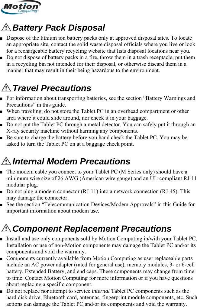   Battery Pack Disposal ■ Dispose of the lithium ion battery packs only at approved disposal sites. To locate an appropriate site, contact the solid waste disposal officials where you live or look for a rechargeable battery recycling website that lists disposal locations near you. ■ Do not dispose of battery packs in a fire, throw them in a trash receptacle, put them in a recycling bin not intended for their disposal, or otherwise discard them in a manner that may result in their being hazardous to the environment.  Travel Precautions  ■ For information about transporting batteries, see the section “Battery Warnings and Precautions” in this guide. ■ When traveling, do not store the Tablet PC in an overhead compartment or other area where it could slide around, nor check it in your baggage.  ■ Do not put the Tablet PC through a metal detector. You can safely put it through an X-ray security machine without harming any components. ■ Be sure to charge the battery before you hand check the Tablet PC. You may be asked to turn the Tablet PC on at a baggage check point.  Internal Modem Precautions  ■ The modem cable you connect to your Tablet PC (M Series only) should have a minimum wire size of 26 AWG (American wire gauge) and an UL-compliant RJ-11 modular plug. ■ Do not plug a modem connector (RJ-11) into a network connection (RJ-45). This may damage the connector. ■ See the section “Telecommunication Devices/Modem Approvals” in this Guide for important information about modem use.  Component Replacement Precautions ■ Install and use only components sold by Motion Computing in/with your Tablet PC. Installation or use of non-Motion components may damage the Tablet PC and/or its components and void the warranty.  ■ Components currently available from Motion Computing as user replaceable parts include an AC power adapter (rated for general use), memory modules, 3- or 6-cell battery, Extended Battery, and end caps. These components may change from time to time. Contact Motion Computing for more information or if you have questions about replacing a specific component.  ■ Do not replace nor attempt to service internal Tablet PC components such as the hard disk drive, Bluetooth card, antennas, fingerprint module components, etc. Such actions can damage the Tablet PC and/or its components and void the warranty.           English 6 