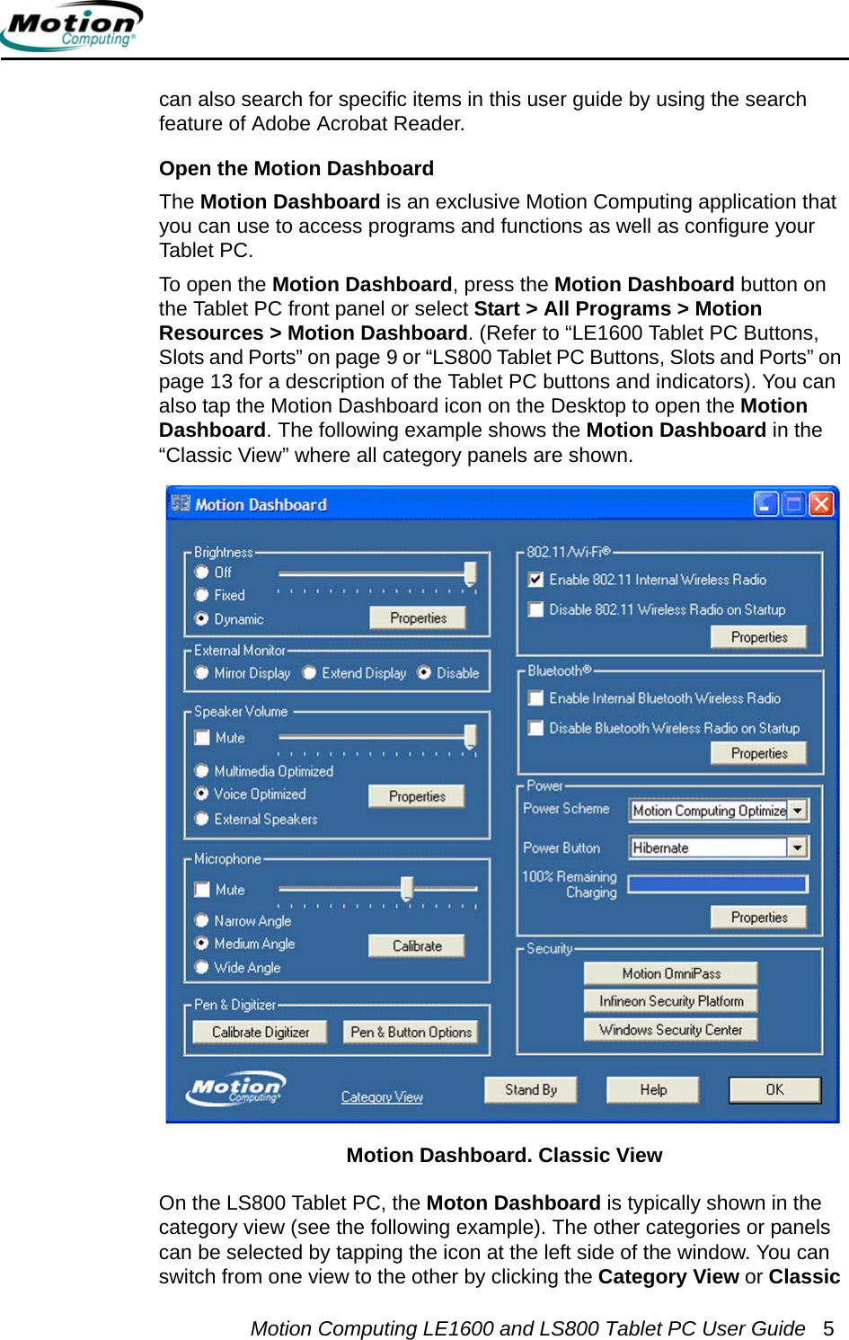 Motion Computing LE1600 and LS800 Tablet PC User Guide 5can also search for specific items in this user guide by using the search feature of Adobe Acrobat Reader.Open the Motion DashboardThe Motion Dashboard is an exclusive Motion Computing application that you can use to access programs and functions as well as configure your Tablet PC. To open the Motion Dashboard, press the Motion Dashboard button on the Tablet PC front panel or select Start &gt; All Programs &gt; Motion Resources &gt; Motion Dashboard. (Refer to “LE1600 Tablet PC Buttons, Slots and Ports” on page 9 or “LS800 Tablet PC Buttons, Slots and Ports” on page 13 for a description of the Tablet PC buttons and indicators). You can also tap the Motion Dashboard icon on the Desktop to open the Motion Dashboard. The following example shows the Motion Dashboard in the “Classic View” where all category panels are shown.On the LS800 Tablet PC, the Moton Dashboard is typically shown in the category view (see the following example). The other categories or panels can be selected by tapping the icon at the left side of the window. You can switch from one view to the other by clicking the Category View or Classic Motion Dashboard. Classic View 