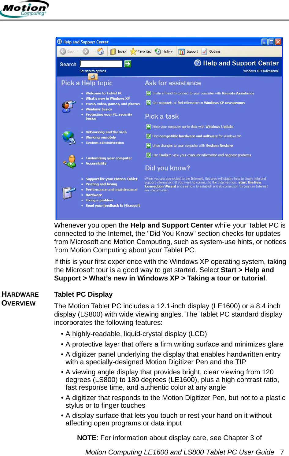 Motion Computing LE1600 and LS800 Tablet PC User Guide 7Whenever you open the Help and Support Center while your Tablet PC is connected to the Internet, the &quot;Did You Know&quot; section checks for updates from Microsoft and Motion Computing, such as system-use hints, or notices from Motion Computing about your Tablet PC.If this is your first experience with the Windows XP operating system, taking the Microsoft tour is a good way to get started. Select Start &gt; Help and Support &gt; What’s new in Windows XP &gt; Taking a tour or tutorial.HARDWARE OVERVIEWTablet PC DisplayThe Motion Tablet PC includes a 12.1-inch display (LE1600) or a 8.4 inch display (LS800) with wide viewing angles. The Tablet PC standard display incorporates the following features:• A highly-readable, liquid-crystal display (LCD)• A protective layer that offers a firm writing surface and minimizes glare• A digitizer panel underlying the display that enables handwritten entry with a specially-designed Motion Digitizer Pen and the TIP• A viewing angle display that provides bright, clear viewing from 120 degrees (LS800) to 180 degrees (LE1600), plus a high contrast ratio, fast response time, and authentic color at any angle• A digitizer that responds to the Motion Digitizer Pen, but not to a plastic stylus or to finger touches• A display surface that lets you touch or rest your hand on it without affecting open programs or data inputNOTE: For information about display care, see Chapter 3 of 