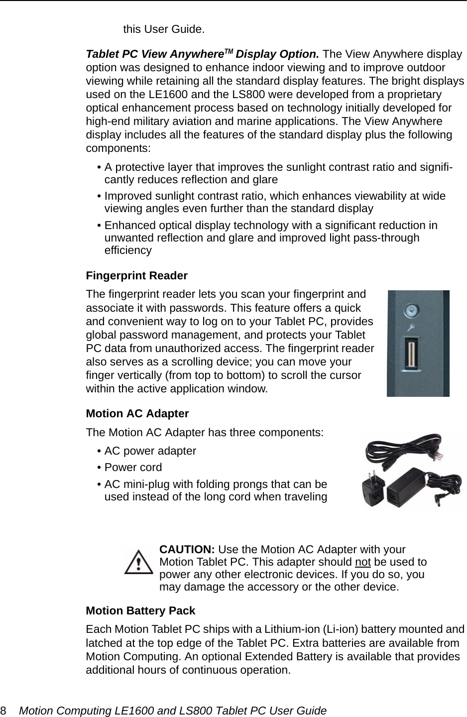 8Motion Computing LE1600 and LS800 Tablet PC User Guidethis User Guide.Tablet PC View AnywhereTM Display Option. The View Anywhere display option was designed to enhance indoor viewing and to improve outdoor viewing while retaining all the standard display features. The bright displays used on the LE1600 and the LS800 were developed from a proprietary optical enhancement process based on technology initially developed for high-end military aviation and marine applications. The View Anywhere display includes all the features of the standard display plus the following components:• A protective layer that improves the sunlight contrast ratio and signifi-cantly reduces reflection and glare• Improved sunlight contrast ratio, which enhances viewability at wide viewing angles even further than the standard display• Enhanced optical display technology with a significant reduction in unwanted reflection and glare and improved light pass-throughefficiencyFingerprint ReaderThe fingerprint reader lets you scan your fingerprint and associate it with passwords. This feature offers a quick and convenient way to log on to your Tablet PC, provides global password management, and protects your Tablet PC data from unauthorized access. The fingerprint reader also serves as a scrolling device; you can move your finger vertically (from top to bottom) to scroll the cursor within the active application window. Motion AC Adapter The Motion AC Adapter has three components: • AC power adapter • Power cord• AC mini-plug with folding prongs that can be used instead of the long cord when travelingCAUTION: Use the Motion AC Adapter with your Motion Tablet PC. This adapter should not be used to power any other electronic devices. If you do so, you may damage the accessory or the other device.Motion Battery PackEach Motion Tablet PC ships with a Lithium-ion (Li-ion) battery mounted and latched at the top edge of the Tablet PC. Extra batteries are available from Motion Computing. An optional Extended Battery is available that provides additional hours of continuous operation. 