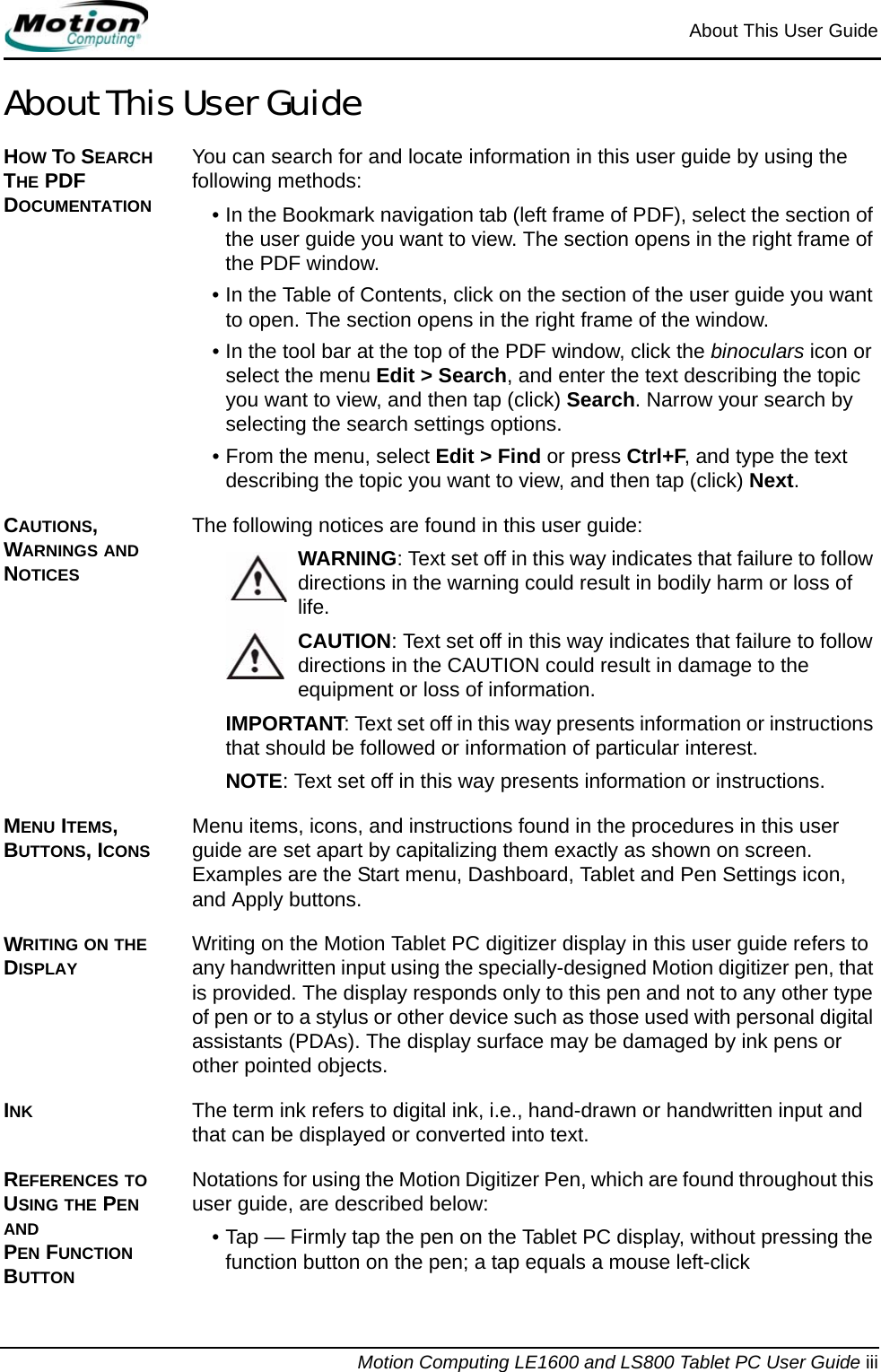 About This User GuideMotion Computing LE1600 and LS800 Tablet PC User Guide iiiAbout This User GuideHOW TO SEARCH THE PDF DOCUMENTATIONYou can search for and locate information in this user guide by using the following methods:• In the Bookmark navigation tab (left frame of PDF), select the section of the user guide you want to view. The section opens in the right frame of the PDF window.• In the Table of Contents, click on the section of the user guide you want to open. The section opens in the right frame of the window.• In the tool bar at the top of the PDF window, click the binoculars icon or select the menu Edit &gt; Search, and enter the text describing the topic you want to view, and then tap (click) Search. Narrow your search by selecting the search settings options.• From the menu, select Edit &gt; Find or press Ctrl+F, and type the text describing the topic you want to view, and then tap (click) Next.CAUTIONS, WARNINGS AND NOTICESThe following notices are found in this user guide:WARNING: Text set off in this way indicates that failure to follow directions in the warning could result in bodily harm or loss of life.CAUTION: Text set off in this way indicates that failure to follow directions in the CAUTION could result in damage to the equipment or loss of information.IMPORTANT: Text set off in this way presents information or instructions that should be followed or information of particular interest.NOTE: Text set off in this way presents information or instructions.MENU ITEMS, BUTTONS, ICONS Menu items, icons, and instructions found in the procedures in this user guide are set apart by capitalizing them exactly as shown on screen. Examples are the Start menu, Dashboard, Tablet and Pen Settings icon, and Apply buttons.WRITING ON THE DISPLAYWriting on the Motion Tablet PC digitizer display in this user guide refers to any handwritten input using the specially-designed Motion digitizer pen, that is provided. The display responds only to this pen and not to any other type of pen or to a stylus or other device such as those used with personal digital assistants (PDAs). The display surface may be damaged by ink pens or other pointed objects.INK The term ink refers to digital ink, i.e., hand-drawn or handwritten input and that can be displayed or converted into text.REFERENCES TO USING THE PEN AND PEN FUNCTION BUTTONNotations for using the Motion Digitizer Pen, which are found throughout this user guide, are described below:• Tap — Firmly tap the pen on the Tablet PC display, without pressing the function button on the pen; a tap equals a mouse left-click 