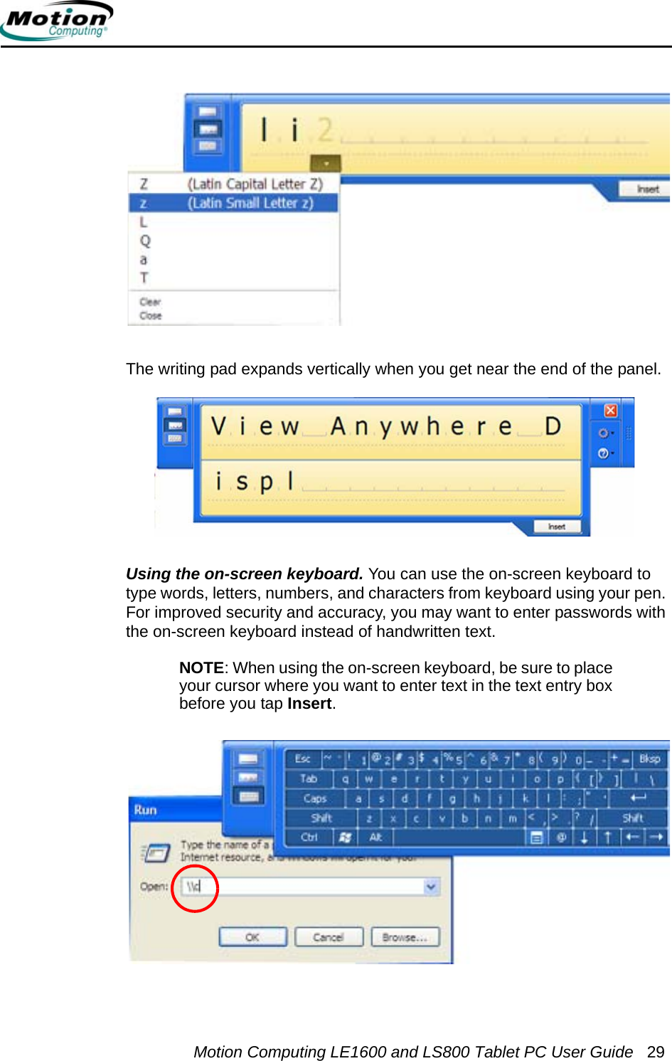 Motion Computing LE1600 and LS800 Tablet PC User Guide 29The writing pad expands vertically when you get near the end of the panel.Using the on-screen keyboard. You can use the on-screen keyboard to type words, letters, numbers, and characters from keyboard using your pen. For improved security and accuracy, you may want to enter passwords with the on-screen keyboard instead of handwritten text.NOTE: When using the on-screen keyboard, be sure to place your cursor where you want to enter text in the text entry box before you tap Insert.