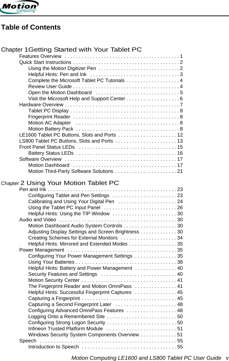 Motion Computing LE1600 and LS800 Tablet PC User Guide vTable of ContentsChapter 1Getting Started with Your Tablet PCFeatures Overview   . . . . . . . . . . . . . . . . . . . . . . . . . . . . . . . . . . . . . . . . . 1Quick Start Instructions . . . . . . . . . . . . . . . . . . . . . . . . . . . . . . . . . . . . . . 2Using the Motion Digitizer Pen  . . . . . . . . . . . . . . . . . . . . . . . . . . . . . 2Helpful Hints: Pen and Ink   . . . . . . . . . . . . . . . . . . . . . . . . . . . . . . . . 3Complete the Microsoft Tablet PC Tutorials . . . . . . . . . . . . . . . . . . . 4Review User Guide . . . . . . . . . . . . . . . . . . . . . . . . . . . . . . . . . . . . . . 4Open the Motion Dashboard   . . . . . . . . . . . . . . . . . . . . . . . . . . . . . . 5Visit the Microsoft Help and Support Center . . . . . . . . . . . . . . . . . . . 6Hardware Overview . . . . . . . . . . . . . . . . . . . . . . . . . . . . . . . . . . . . . . . . . 7Tablet PC Display . . . . . . . . . . . . . . . . . . . . . . . . . . . . . . . . . . . . . . . 8Fingerprint Reader  . . . . . . . . . . . . . . . . . . . . . . . . . . . . . . . . . . . . . . 8Motion AC Adapter    . . . . . . . . . . . . . . . . . . . . . . . . . . . . . . . . . . . . . 8Motion Battery Pack  . . . . . . . . . . . . . . . . . . . . . . . . . . . . . . . . . . . . . 8LE1600 Tablet PC Buttons, Slots and Ports  . . . . . . . . . . . . . . . . . . . . . 12LS800 Tablet PC Buttons, Slots and Ports  . . . . . . . . . . . . . . . . . . . . . . 13Front Panel Status LEDs   . . . . . . . . . . . . . . . . . . . . . . . . . . . . . . . . . . . 15Battery Status LEDs  . . . . . . . . . . . . . . . . . . . . . . . . . . . . . . . . . . . . 16Software Overview   . . . . . . . . . . . . . . . . . . . . . . . . . . . . . . . . . . . . . . . . 17Motion Dashboard   . . . . . . . . . . . . . . . . . . . . . . . . . . . . . . . . . . . . . 17Motion Third-Party Software Solutions  . . . . . . . . . . . . . . . . . . . . . . 21Chapter 2 Using Your Motion Tablet PCPen and Ink . . . . . . . . . . . . . . . . . . . . . . . . . . . . . . . . . . . . . . . . . . . . . . 23Configuring Tablet and Pen Settings  . . . . . . . . . . . . . . . . . . . . . . . 23Calibrating and Using Your Digital Pen   . . . . . . . . . . . . . . . . . . . . . 24Using the Tablet PC Input Panel   . . . . . . . . . . . . . . . . . . . . . . . . . . 26Helpful Hints: Using the TIP Window  . . . . . . . . . . . . . . . . . . . . . . . 30Audio and Video  . . . . . . . . . . . . . . . . . . . . . . . . . . . . . . . . . . . . . . . . . . 30Motion Dashboard Audio System Controls . . . . . . . . . . . . . . . . . . . 30Adjusting Display Settings and Screen Brightness . . . . . . . . . . . . . 30Creating Schemes for External Monitors  . . . . . . . . . . . . . . . . . . . . 34Helpful Hints: Mirrored and Extended Modes . . . . . . . . . . . . . . . . . 35Power Management  . . . . . . . . . . . . . . . . . . . . . . . . . . . . . . . . . . . . . . . 35Configuring Your Power Management Settings  . . . . . . . . . . . . . . . 35Using Your Batteries . . . . . . . . . . . . . . . . . . . . . . . . . . . . . . . . . . . . 38Helpful Hints: Battery and Power Management  . . . . . . . . . . . . . . . 40Security Features and Settings   . . . . . . . . . . . . . . . . . . . . . . . . . . . 40Motion Security Center  . . . . . . . . . . . . . . . . . . . . . . . . . . . . . . . . . . 41The Fingerprint Reader and Motion OmniPass   . . . . . . . . . . . . . . . 41Helpful Hints: Successful Fingerprint Captures   . . . . . . . . . . . . . . . 45Capturing a Fingerprint . . . . . . . . . . . . . . . . . . . . . . . . . . . . . . . . . . 45Capturing a Second Fingerprint Later   . . . . . . . . . . . . . . . . . . . . . . 48Configuring Advanced OmniPass Features  . . . . . . . . . . . . . . . . . . 48Logging Onto a Remembered Site  . . . . . . . . . . . . . . . . . . . . . . . . . 50Configuring Strong Logon Security . . . . . . . . . . . . . . . . . . . . . . . . . 50Infineon Trusted Platform Module   . . . . . . . . . . . . . . . . . . . . . . . . . 51Windows Security System Components Overview . . . . . . . . . . . . . 51Speech  . . . . . . . . . . . . . . . . . . . . . . . . . . . . . . . . . . . . . . . . . . . . . . . . . 55Introduction to Speech  . . . . . . . . . . . . . . . . . . . . . . . . . . . . . . . . . . 55