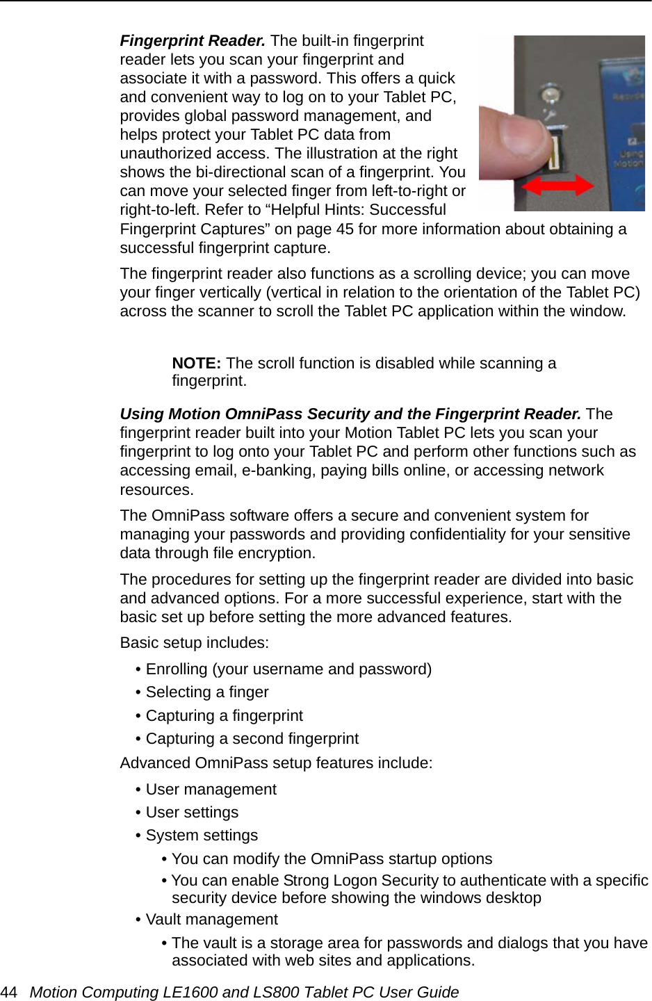 44 Motion Computing LE1600 and LS800 Tablet PC User GuideFingerprint Reader. The built-in fingerprint reader lets you scan your fingerprint and associate it with a password. This offers a quick and convenient way to log on to your Tablet PC, provides global password management, and helps protect your Tablet PC data from unauthorized access. The illustration at the right shows the bi-directional scan of a fingerprint. You can move your selected finger from left-to-right or right-to-left. Refer to “Helpful Hints: Successful Fingerprint Captures” on page 45 for more information about obtaining a successful fingerprint capture.The fingerprint reader also functions as a scrolling device; you can move your finger vertically (vertical in relation to the orientation of the Tablet PC) across the scanner to scroll the Tablet PC application within the window. NOTE: The scroll function is disabled while scanning a fingerprint.Using Motion OmniPass Security and the Fingerprint Reader. The fingerprint reader built into your Motion Tablet PC lets you scan your fingerprint to log onto your Tablet PC and perform other functions such as accessing email, e-banking, paying bills online, or accessing network resources. The OmniPass software offers a secure and convenient system for managing your passwords and providing confidentiality for your sensitive data through file encryption. The procedures for setting up the fingerprint reader are divided into basic and advanced options. For a more successful experience, start with the basic set up before setting the more advanced features.Basic setup includes:• Enrolling (your username and password)• Selecting a finger• Capturing a fingerprint• Capturing a second fingerprintAdvanced OmniPass setup features include: • User management• User settings• System settings• You can modify the OmniPass startup options• You can enable Strong Logon Security to authenticate with a specific security device before showing the windows desktop• Vault management• The vault is a storage area for passwords and dialogs that you have associated with web sites and applications.