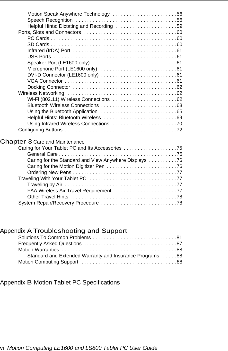 vi Motion Computing LE1600 and LS800 Tablet PC User GuideMotion Speak Anywhere Technology  . . . . . . . . . . . . . . . . . . . . . . . 56Speech Recognition  . . . . . . . . . . . . . . . . . . . . . . . . . . . . . . . . . . . .56Helpful Hints: Dictating and Recording  . . . . . . . . . . . . . . . . . . . . . . 59Ports, Slots and Connectors  . . . . . . . . . . . . . . . . . . . . . . . . . . . . . . . . . 60PC Cards . . . . . . . . . . . . . . . . . . . . . . . . . . . . . . . . . . . . . . . . . . . . .60SD Cards . . . . . . . . . . . . . . . . . . . . . . . . . . . . . . . . . . . . . . . . . . . . .60Infrared (IrDA) Port  . . . . . . . . . . . . . . . . . . . . . . . . . . . . . . . . . . . . . 61USB Ports  . . . . . . . . . . . . . . . . . . . . . . . . . . . . . . . . . . . . . . . . . . . .61Speaker Port (LE1600 only)  . . . . . . . . . . . . . . . . . . . . . . . . . . . . . .61Microphone Port (LE1600 only)   . . . . . . . . . . . . . . . . . . . . . . . . . . .61DVI-D Connector (LE1600 only)  . . . . . . . . . . . . . . . . . . . . . . . . . . . 61VGA Connector . . . . . . . . . . . . . . . . . . . . . . . . . . . . . . . . . . . . . . . .61Docking Connector  . . . . . . . . . . . . . . . . . . . . . . . . . . . . . . . . . . . . .62Wireless Networking  . . . . . . . . . . . . . . . . . . . . . . . . . . . . . . . . . . . . . . .62Wi-Fi (802.11) Wireless Connections  . . . . . . . . . . . . . . . . . . . . . . .62Bluetooth Wireless Connections  . . . . . . . . . . . . . . . . . . . . . . . . . . . 63Using the Bluetooth Application   . . . . . . . . . . . . . . . . . . . . . . . . . . . 65Helpful Hints: Bluetooth Wireless  . . . . . . . . . . . . . . . . . . . . . . . . . . 69Using Infrared Wireless Connections  . . . . . . . . . . . . . . . . . . . . . . . 70Configuring Buttons  . . . . . . . . . . . . . . . . . . . . . . . . . . . . . . . . . . . . . . . .72Chapter 3 Care and MaintenanceCaring for Your Tablet PC and Its Accessories  . . . . . . . . . . . . . . . . . . .75General Care . . . . . . . . . . . . . . . . . . . . . . . . . . . . . . . . . . . . . . . . . . 75Caring for the Standard and View Anywhere Displays  . . . . . . . . . .76Caring for the Motion Digitizer Pen  . . . . . . . . . . . . . . . . . . . . . . . . .76Ordering New Pens . . . . . . . . . . . . . . . . . . . . . . . . . . . . . . . . . . . . .77Traveling With Your Tablet PC   . . . . . . . . . . . . . . . . . . . . . . . . . . . . . . . 77Traveling by Air  . . . . . . . . . . . . . . . . . . . . . . . . . . . . . . . . . . . . . . . .77FAA Wireless Air Travel Requirement   . . . . . . . . . . . . . . . . . . . . . .77Other Travel Hints . . . . . . . . . . . . . . . . . . . . . . . . . . . . . . . . . . . . . .78System Repair/Recovery Procedure  . . . . . . . . . . . . . . . . . . . . . . . . . . . 78Appendix A Troubleshooting and SupportSolutions To Common Problems . . . . . . . . . . . . . . . . . . . . . . . . . . . . . . 81Frequently Asked Questions  . . . . . . . . . . . . . . . . . . . . . . . . . . . . . . . . .87Motion Warranties  . . . . . . . . . . . . . . . . . . . . . . . . . . . . . . . . . . . . . . . . .88Standard and Extended Warranty and Insurance Programs   . . . . .88Motion Computing Support  . . . . . . . . . . . . . . . . . . . . . . . . . . . . . . . . . . 88Appendix BMotion Tablet PC Specifications