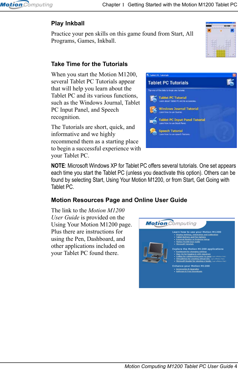 Chapter 1  Getting Started with the Motion M1200 Tablet PCMotion Computing M1200 Tablet PC User Guide 4Play Inkball Practice your pen skills on this game found from Start, All Programs, Games, Inkball.Take Time for the TutorialsWhen you start the Motion M1200, several Tablet PC Tutorials appear that will help you learn about the Tablet PC and its various functions, such as the Windows Journal, Tablet PC Input Panel, and Speech recognition. The Tutorials are short, quick, and informative and we highly recommend them as a starting place to begin a successful experience with your Tablet PC.NOTE: Microsoft Windows XP for Tablet PC offers several tutorials. One set appears each time you start the Tablet PC (unless you deactivate this option). Others can be found by selecting Start, Using Your Motion M1200, or from Start, Get Going with Tablet PC.Motion Resources Page and Online User GuideThe link to the Motion M1200 User Guide is provided on the Using Your Motion M1200 page. Plus there are instructions for using the Pen, Dashboard, and other applications included on your Tablet PC found there. 