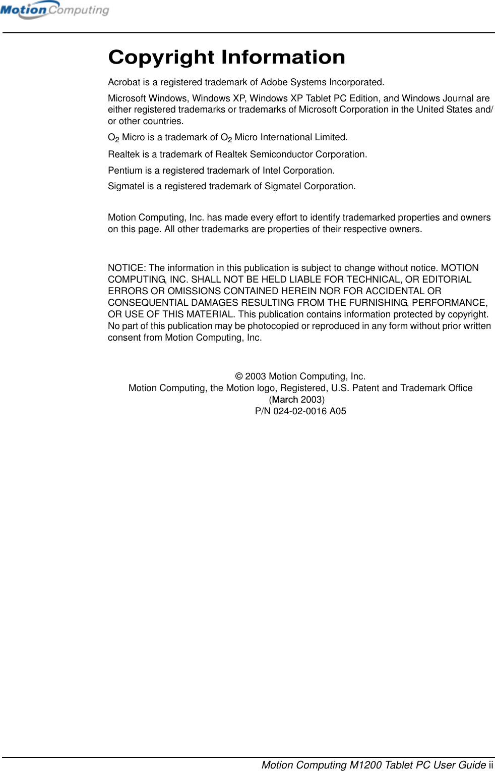 Motion Computing M1200 Tablet PC User Guide iiCopyright InformationAcrobat is a registered trademark of Adobe Systems Incorporated.Microsoft Windows, Windows XP, Windows XP Tablet PC Edition, and Windows Journal are either registered trademarks or trademarks of Microsoft Corporation in the United States and/or other countries.O2 Micro is a trademark of O2 Micro International Limited.Realtek is a trademark of Realtek Semiconductor Corporation.Pentium is a registered trademark of Intel Corporation.Sigmatel is a registered trademark of Sigmatel Corporation.Motion Computing, Inc. has made every effort to identify trademarked properties and owners on this page. All other trademarks are properties of their respective owners.NOTICE: The information in this publication is subject to change without notice. MOTION COMPUTING, INC. SHALL NOT BE HELD LIABLE FOR TECHNICAL, OR EDITORIAL ERRORS OR OMISSIONS CONTAINED HEREIN NOR FOR ACCIDENTAL OR CONSEQUENTIAL DAMAGES RESULTING FROM THE FURNISHING, PERFORMANCE, OR USE OF THIS MATERIAL. This publication contains information protected by copyright. No part of this publication may be photocopied or reproduced in any form without prior written consent from Motion Computing, Inc. © 2003 Motion Computing, Inc.Motion Computing, the Motion logo, Registered, U.S. Patent and Trademark Office(March 2003) P/N 024-02-0016 A05