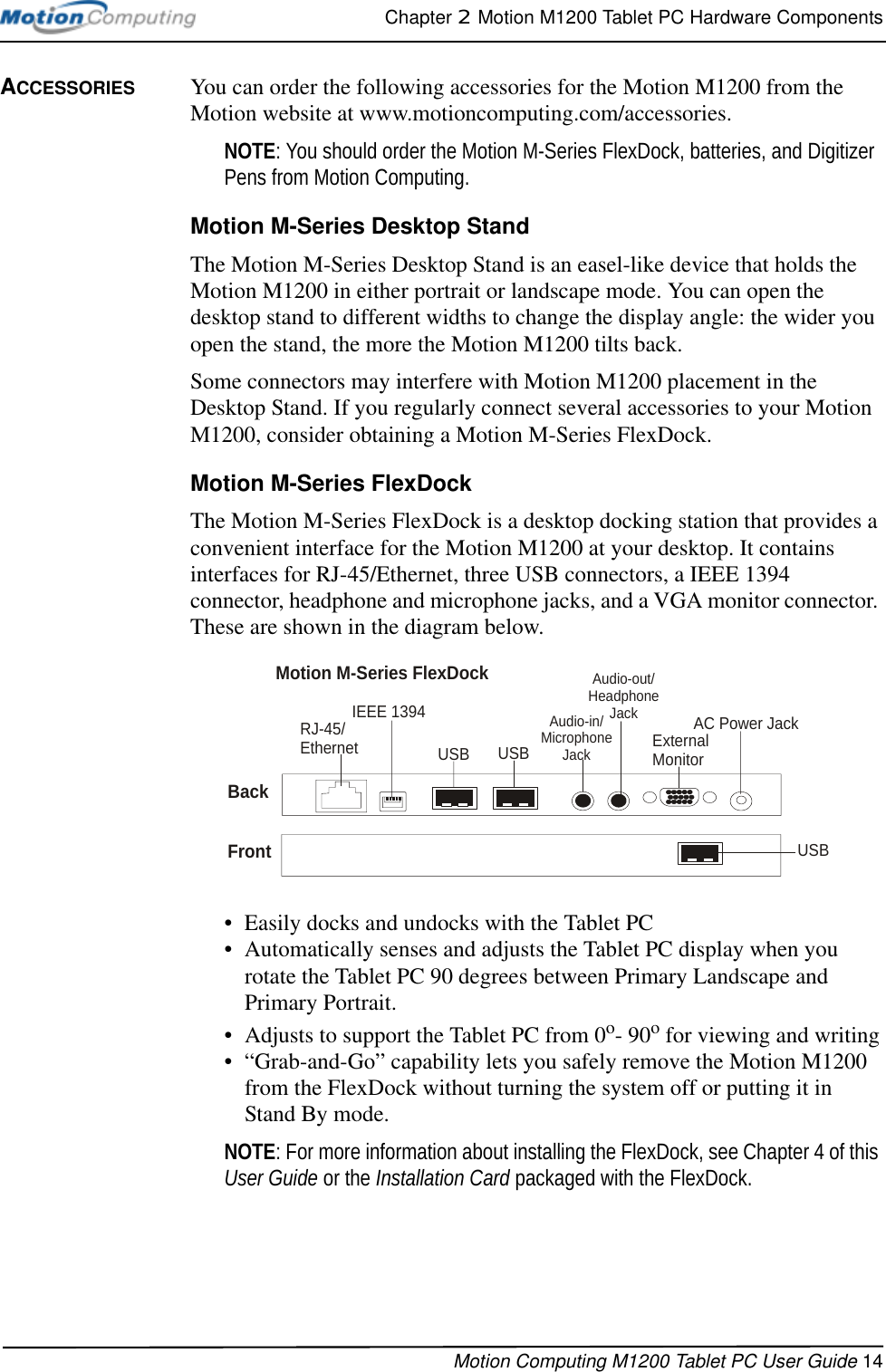 Chapter 2  Motion M1200 Tablet PC Hardware ComponentsMotion Computing M1200 Tablet PC User Guide 14ACCESSORIES You can order the following accessories for the Motion M1200 from the Motion website at www.motioncomputing.com/accessories.NOTE: You should order the Motion M-Series FlexDock, batteries, and Digitizer Pens from Motion Computing. Motion M-Series Desktop StandThe Motion M-Series Desktop Stand is an easel-like device that holds the Motion M1200 in either portrait or landscape mode. You can open the desktop stand to different widths to change the display angle: the wider you open the stand, the more the Motion M1200 tilts back.Some connectors may interfere with Motion M1200 placement in the Desktop Stand. If you regularly connect several accessories to your Motion M1200, consider obtaining a Motion M-Series FlexDock.Motion M-Series FlexDockThe Motion M-Series FlexDock is a desktop docking station that provides a convenient interface for the Motion M1200 at your desktop. It contains interfaces for RJ-45/Ethernet, three USB connectors, a IEEE 1394 connector, headphone and microphone jacks, and a VGA monitor connector. These are shown in the diagram below. • Easily docks and undocks with the Tablet PC• Automatically senses and adjusts the Tablet PC display when you rotate the Tablet PC 90 degrees between Primary Landscape and Primary Portrait.• Adjusts to support the Tablet PC from 0o- 90o for viewing and writing• “Grab-and-Go” capability lets you safely remove the Motion M1200 from the FlexDock without turning the system off or putting it in Stand By mode.NOTE: For more information about installing the FlexDock, see Chapter 4 of this User Guide or the Installation Card packaged with the FlexDock.ExternalMonitorRJ-45/Ethernet  USBAC Power JackIEEE 1394Audio-in/Microphone JackUSBFrontMotion M-Series FlexDockBackAudio-out/Headphone JackUSB