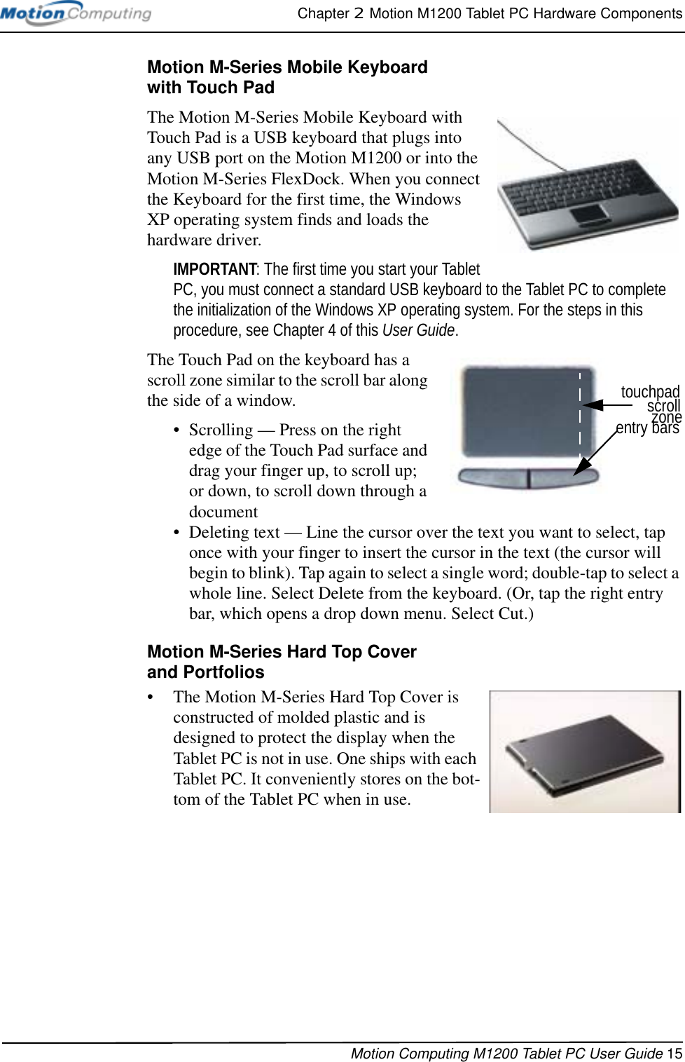 Chapter 2  Motion M1200 Tablet PC Hardware ComponentsMotion Computing M1200 Tablet PC User Guide 15Motion M-Series Mobile Keyboard with Touch PadThe Motion M-Series Mobile Keyboard with Touch Pad is a USB keyboard that plugs into any USB port on the Motion M1200 or into the Motion M-Series FlexDock. When you connect the Keyboard for the first time, the Windows XP operating system finds and loads the hardware driver. IMPORTANT: The first time you start your Tablet PC, you must connect a standard USB keyboard to the Tablet PC to complete the initialization of the Windows XP operating system. For the steps in this procedure, see Chapter 4 of this User Guide.The Touch Pad on the keyboard has a scroll zone similar to the scroll bar along the side of a window. • Scrolling — Press on the right edge of the Touch Pad surface and drag your finger up, to scroll up; or down, to scroll down through a document • Deleting text — Line the cursor over the text you want to select, tap once with your finger to insert the cursor in the text (the cursor will begin to blink). Tap again to select a single word; double-tap to select a whole line. Select Delete from the keyboard. (Or, tap the right entry bar, which opens a drop down menu. Select Cut.)Motion M-Series Hard Top Coverand Portfolios• The Motion M-Series Hard Top Cover is constructed of molded plastic and is designed to protect the display when the Tablet PC is not in use. One ships with each Tablet PC. It conveniently stores on the bot-tom of the Tablet PC when in use. entry barszonescrolltouchpad