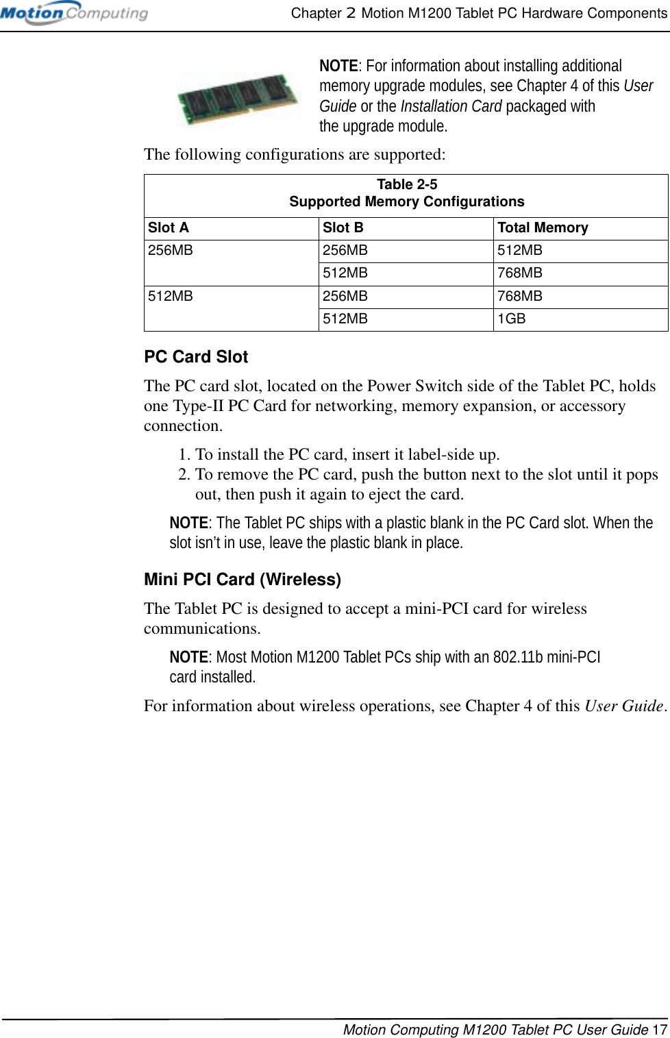 Chapter 2  Motion M1200 Tablet PC Hardware ComponentsMotion Computing M1200 Tablet PC User Guide 17NOTE: For information about installing additional memory upgrade modules, see Chapter 4 of this User Guide or the Installation Card packaged with the upgrade module.The following configurations are supported:PC Card SlotThe PC card slot, located on the Power Switch side of the Tablet PC, holds one Type-II PC Card for networking, memory expansion, or accessory connection. 1. To install the PC card, insert it label-side up.2. To remove the PC card, push the button next to the slot until it pops out, then push it again to eject the card.NOTE: The Tablet PC ships with a plastic blank in the PC Card slot. When the slot isn’t in use, leave the plastic blank in place.Mini PCI Card (Wireless)The Tablet PC is designed to accept a mini-PCI card for wireless communications. NOTE: Most Motion M1200 Tablet PCs ship with an 802.11b mini-PCI card installed.For information about wireless operations, see Chapter 4 of this User Guide.Table 2-5Supported Memory ConfigurationsSlot ASlot BTotal Memory256MB 256MB 512MB512MB 768MB512MB 256MB 768MB512MB 1GB