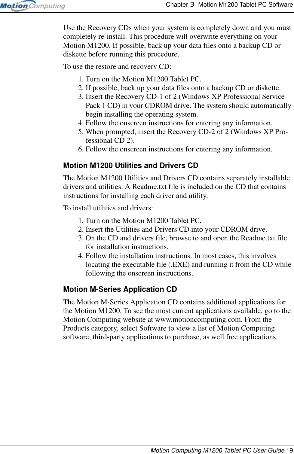 Chapter 3  Motion M1200 Tablet PC SoftwareMotion Computing M1200 Tablet PC User Guide 19Use the Recovery CDs when your system is completely down and you must completely re-install. This procedure will overwrite everything on your Motion M1200. If possible, back up your data files onto a backup CD or diskette before running this procedure.To use the restore and recovery CD:1. Turn on the Motion M1200 Tablet PC.2. If possible, back up your data files onto a backup CD or diskette.3. Insert the Recovery CD-1 of 2 (Windows XP Professional Service Pack 1 CD) in your CDROM drive. The system should automatically begin installing the operating system.4. Follow the onscreen instructions for entering any information.5. When prompted, insert the Recovery CD-2 of 2 (Windows XP Pro-fessional CD 2).6. Follow the onscreen instructions for entering any information.Motion M1200 Utilities and Drivers CDThe Motion M1200 Utilities and Drivers CD contains separately installable drivers and utilities. A Readme.txt file is included on the CD that contains instructions for installing each driver and utility. To install utilities and drivers:1. Turn on the Motion M1200 Tablet PC.2. Insert the Utilities and Drivers CD into your CDROM drive. 3. On the CD and drivers file, browse to and open the Readme.txt file for installation instructions.4. Follow the installation instructions. In most cases, this involves locating the executable file (.EXE) and running it from the CD while following the onscreen instructions.Motion M-Series Application CDThe Motion M-Series Application CD contains additional applications for the Motion M1200. To see the most current applications available, go to the Motion Computing website at www.motioncomputing.com. From the Products category, select Software to view a list of Motion Computing software, third-party applications to purchase, as well free applications.