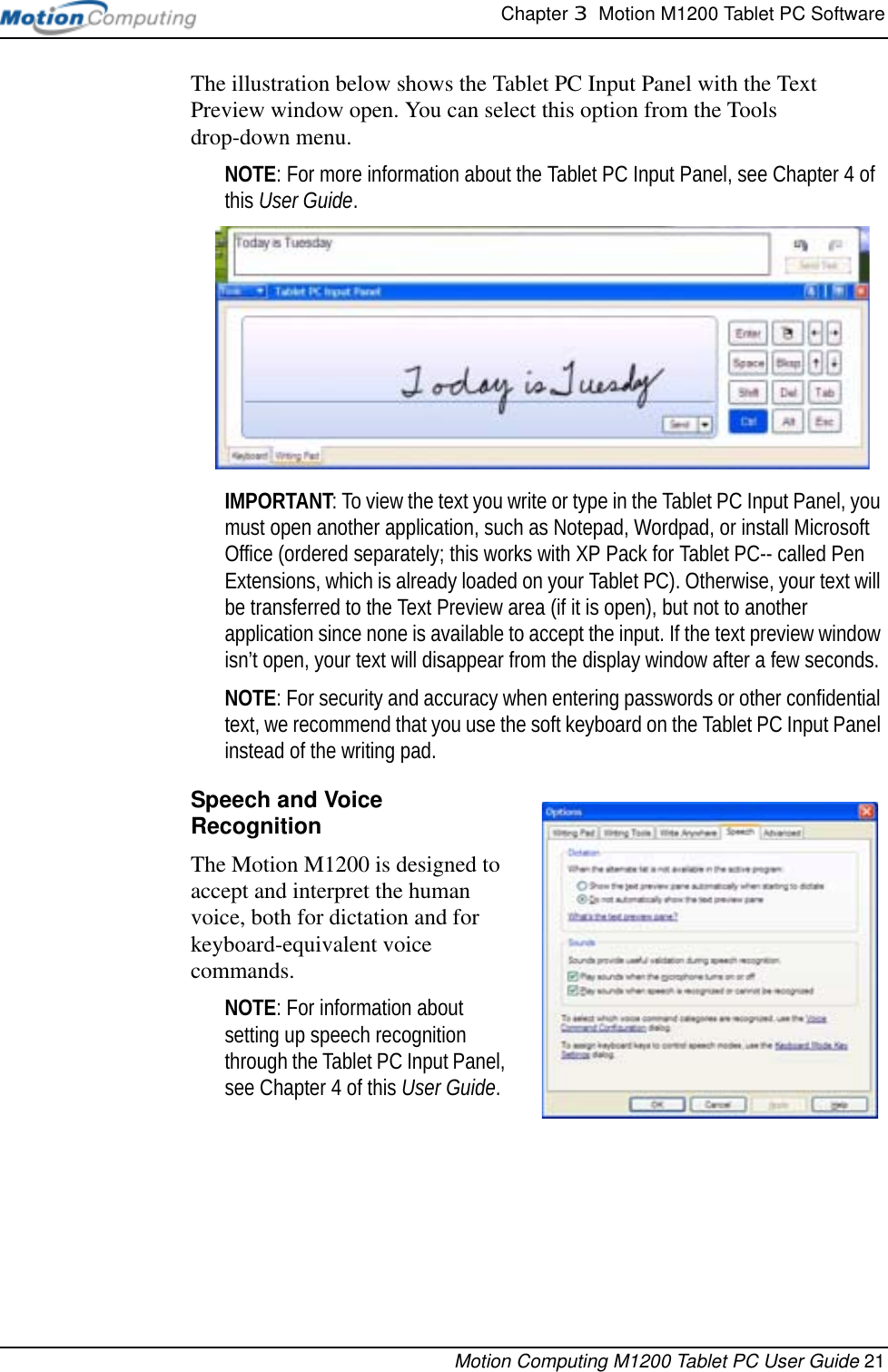 Chapter 3  Motion M1200 Tablet PC SoftwareMotion Computing M1200 Tablet PC User Guide 21The illustration below shows the Tablet PC Input Panel with the Text Preview window open. You can select this option from the Tools drop-down menu.NOTE: For more information about the Tablet PC Input Panel, see Chapter 4 of this User Guide. IMPORTANT: To view the text you write or type in the Tablet PC Input Panel, you must open another application, such as Notepad, Wordpad, or install Microsoft Office (ordered separately; this works with XP Pack for Tablet PC-- called Pen Extensions, which is already loaded on your Tablet PC). Otherwise, your text will be transferred to the Text Preview area (if it is open), but not to another application since none is available to accept the input. If the text preview window isn’t open, your text will disappear from the display window after a few seconds.NOTE: For security and accuracy when entering passwords or other confidential text, we recommend that you use the soft keyboard on the Tablet PC Input Panel instead of the writing pad.Speech and Voice RecognitionThe Motion M1200 is designed to accept and interpret the human voice, both for dictation and for keyboard-equivalent voice commands.  NOTE: For information about setting up speech recognition through the Tablet PC Input Panel, see Chapter 4 of this User Guide. 