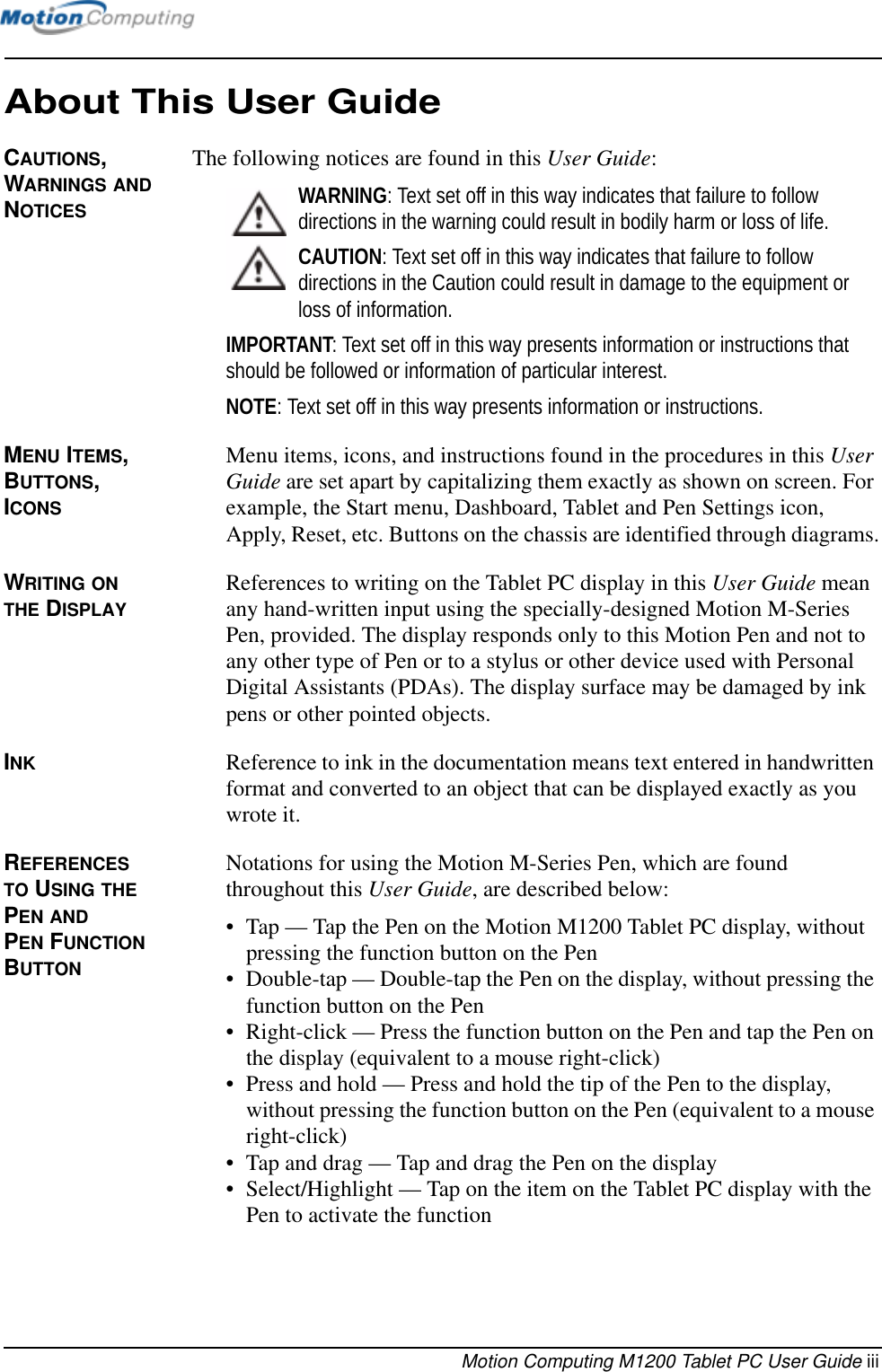 Motion Computing M1200 Tablet PC User Guide iiiAbout This User GuideCAUTIONS, WARNINGS AND NOTICESThe following notices are found in this User Guide:WARNING: Text set off in this way indicates that failure to follow directions in the warning could result in bodily harm or loss of life.CAUTION: Text set off in this way indicates that failure to follow directions in the Caution could result in damage to the equipment or loss of information.IMPORTANT: Text set off in this way presents information or instructions that should be followed or information of particular interest.NOTE: Text set off in this way presents information or instructions.MENU ITEMS, BUTTONS, ICONS Menu items, icons, and instructions found in the procedures in this User Guide are set apart by capitalizing them exactly as shown on screen. For example, the Start menu, Dashboard, Tablet and Pen Settings icon, Apply, Reset, etc. Buttons on the chassis are identified through diagrams.WRITING ON THE DISPLAYReferences to writing on the Tablet PC display in this User Guide mean any hand-written input using the specially-designed Motion M-Series Pen, provided. The display responds only to this Motion Pen and not to any other type of Pen or to a stylus or other device used with Personal Digital Assistants (PDAs). The display surface may be damaged by ink pens or other pointed objects.INK Reference to ink in the documentation means text entered in handwritten format and converted to an object that can be displayed exactly as you wrote it.REFERENCES TO USING THE PEN AND PEN FUNCTION BUTTONNotations for using the Motion M-Series Pen, which are found throughout this User Guide, are described below:• Tap — Tap the Pen on the Motion M1200 Tablet PC display, without pressing the function button on the Pen• Double-tap — Double-tap the Pen on the display, without pressing the function button on the Pen• Right-click — Press the function button on the Pen and tap the Pen on the display (equivalent to a mouse right-click)• Press and hold — Press and hold the tip of the Pen to the display, without pressing the function button on the Pen (equivalent to a mouse right-click)• Tap and drag — Tap and drag the Pen on the display• Select/Highlight — Tap on the item on the Tablet PC display with the Pen to activate the function