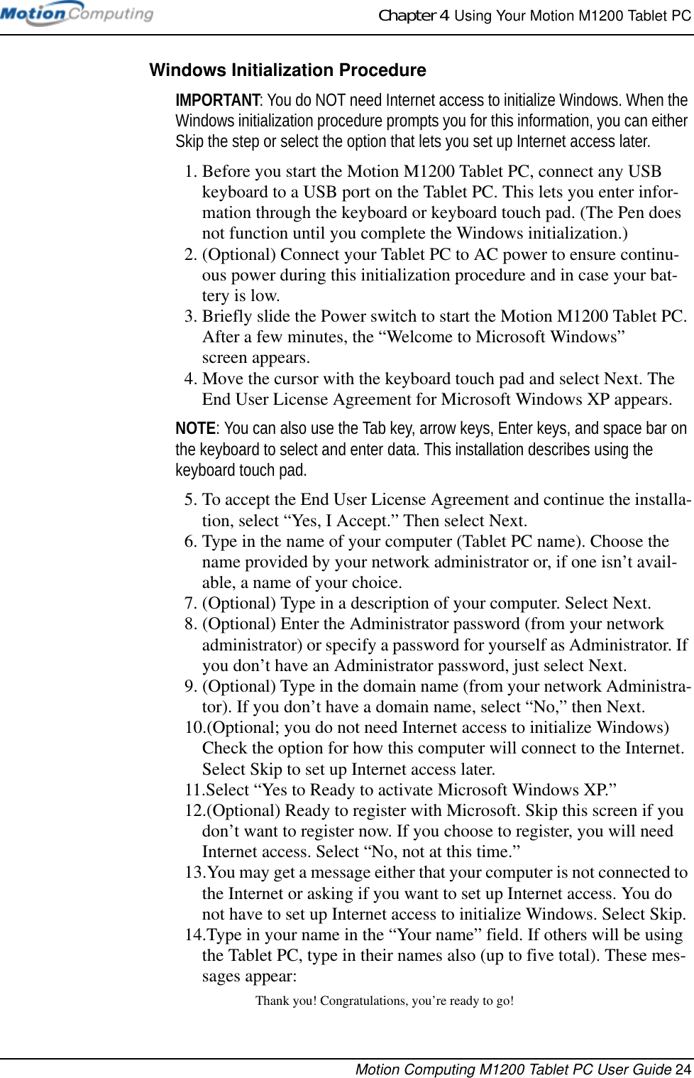 Chapter 4  Using Your Motion M1200 Tablet PCMotion Computing M1200 Tablet PC User Guide 24Windows Initialization ProcedureIMPORTANT: You do NOT need Internet access to initialize Windows. When the Windows initialization procedure prompts you for this information, you can either Skip the step or select the option that lets you set up Internet access later.1. Before you start the Motion M1200 Tablet PC, connect any USB keyboard to a USB port on the Tablet PC. This lets you enter infor-mation through the keyboard or keyboard touch pad. (The Pen does not function until you complete the Windows initialization.) 2. (Optional) Connect your Tablet PC to AC power to ensure continu-ous power during this initialization procedure and in case your bat-tery is low.3. Briefly slide the Power switch to start the Motion M1200 Tablet PC. After a few minutes, the “Welcome to Microsoft Windows” screen appears.4. Move the cursor with the keyboard touch pad and select Next. The End User License Agreement for Microsoft Windows XP appears.NOTE: You can also use the Tab key, arrow keys, Enter keys, and space bar on the keyboard to select and enter data. This installation describes using the keyboard touch pad.5. To accept the End User License Agreement and continue the installa-tion, select “Yes, I Accept.” Then select Next.6. Type in the name of your computer (Tablet PC name). Choose the name provided by your network administrator or, if one isn’t avail-able, a name of your choice. 7. (Optional) Type in a description of your computer. Select Next.8. (Optional) Enter the Administrator password (from your network administrator) or specify a password for yourself as Administrator. If you don’t have an Administrator password, just select Next.9. (Optional) Type in the domain name (from your network Administra-tor). If you don’t have a domain name, select “No,” then Next.10.(Optional; you do not need Internet access to initialize Windows) Check the option for how this computer will connect to the Internet. Select Skip to set up Internet access later.11.Select “Yes to Ready to activate Microsoft Windows XP.”12.(Optional) Ready to register with Microsoft. Skip this screen if you don’t want to register now. If you choose to register, you will need Internet access. Select “No, not at this time.” 13.You may get a message either that your computer is not connected to the Internet or asking if you want to set up Internet access. You do not have to set up Internet access to initialize Windows. Select Skip. 14.Type in your name in the “Your name” field. If others will be using the Tablet PC, type in their names also (up to five total). These mes-sages appear:Thank you! Congratulations, you’re ready to go!