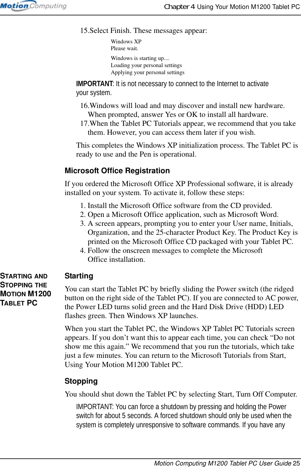 Chapter 4  Using Your Motion M1200 Tablet PCMotion Computing M1200 Tablet PC User Guide 2515.Select Finish. These messages appear:Windows XPPlease wait.Windows is starting up....Loading your personal settingsApplying your personal settingsIMPORTANT: It is not necessary to connect to the Internet to activate your system.16.Windows will load and may discover and install new hardware. When prompted, answer Yes or OK to install all hardware.17.When the Tablet PC Tutorials appear, we recommend that you take them. However, you can access them later if you wish.This completes the Windows XP initialization process. The Tablet PC is ready to use and the Pen is operational.Microsoft Office RegistrationIf you ordered the Microsoft Office XP Professional software, it is already installed on your system. To activate it, follow these steps:1. Install the Microsoft Office software from the CD provided. 2. Open a Microsoft Office application, such as Microsoft Word.3. A screen appears, prompting you to enter your User name, Initials, Organization, and the 25-character Product Key. The Product Key is printed on the Microsoft Office CD packaged with your Tablet PC.4. Follow the onscreen messages to complete the MicrosoftOffice installation.STARTING AND STOPPING THE MOTION M1200 TABLET PCStartingYou can start the Tablet PC by briefly sliding the Power switch (the ridged button on the right side of the Tablet PC). If you are connected to AC power, the Power LED turns solid green and the Hard Disk Drive (HDD) LED flashes green. Then Windows XP launches. When you start the Tablet PC, the Windows XP Tablet PC Tutorials screen appears. If you don’t want this to appear each time, you can check “Do not show me this again.” We recommend that you run the tutorials, which take just a few minutes. You can return to the Microsoft Tutorials from Start, Using Your Motion M1200 Tablet PC.StoppingYou should shut down the Tablet PC by selecting Start, Turn Off Computer. IMPORTANT: You can force a shutdown by pressing and holding the Power switch for about 5 seconds. A forced shutdown should only be used when the system is completely unresponsive to software commands. If you have any 