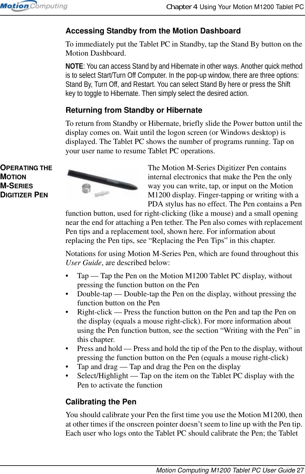 Chapter 4  Using Your Motion M1200 Tablet PCMotion Computing M1200 Tablet PC User Guide 27Accessing Standby from the Motion DashboardTo immediately put the Tablet PC in Standby, tap the Stand By button on the Motion Dashboard.NOTE: You can access Stand by and Hibernate in other ways. Another quick method is to select Start/Turn Off Computer. In the pop-up window, there are three options: Stand By, Turn Off, and Restart. You can select Stand By here or press the Shift key to toggle to Hibernate. Then simply select the desired action. Returning from Standby or HibernateTo return from Standby or Hibernate, briefly slide the Power button until the display comes on. Wait until the logon screen (or Windows desktop) is displayed. The Tablet PC shows the number of programs running. Tap on your user name to resume Tablet PC operations.OPERATING THE MOTION M-SERIES DIGITIZER PENThe Motion M-Series Digitizer Pen contains internal electronics that make the Pen the only way you can write, tap, or input on the Motion M1200 display. Finger-tapping or writing with a PDA stylus has no effect. The Pen contains a Pen function button, used for right-clicking (like a mouse) and a small opening near the end for attaching a Pen tether. The Pen also comes with replacement Pen tips and a replacement tool, shown here. For information about replacing the Pen tips, see “Replacing the Pen Tips” in this chapter.Notations for using Motion M-Series Pen, which are found throughout this User Guide, are described below:• Tap — Tap the Pen on the Motion M1200 Tablet PC display, without pressing the function button on the Pen• Double-tap — Double-tap the Pen on the display, without pressing the function button on the Pen• Right-click — Press the function button on the Pen and tap the Pen on the display (equals a mouse right-click). For more information about using the Pen function button, see the section “Writing with the Pen” in this chapter. • Press and hold — Press and hold the tip of the Pen to the display, without pressing the function button on the Pen (equals a mouse right-click)• Tap and drag — Tap and drag the Pen on the display• Select/Highlight — Tap on the item on the Tablet PC display with the Pen to activate the functionCalibrating the PenYou should calibrate your Pen the first time you use the Motion M1200, then at other times if the onscreen pointer doesn’t seem to line up with the Pen tip. Each user who logs onto the Tablet PC should calibrate the Pen; the Tablet 