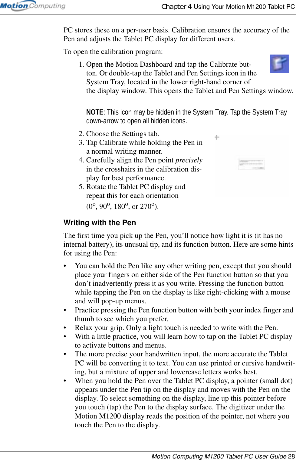 Chapter 4  Using Your Motion M1200 Tablet PCMotion Computing M1200 Tablet PC User Guide 28PC stores these on a per-user basis. Calibration ensures the accuracy of the Pen and adjusts the Tablet PC display for different users.To open the calibration program:1. Open the Motion Dashboard and tap the Calibrate but-ton. Or double-tap the Tablet and Pen Settings icon in the System Tray, located in the lower right-hand corner of the display window. This opens the Tablet and Pen Settings window.NOTE: This icon may be hidden in the System Tray. Tap the System Tray down-arrow to open all hidden icons.2. Choose the Settings tab. 3. Tap Calibrate while holding the Pen in a normal writing manner.4. Carefully align the Pen point precisely in the crosshairs in the calibration dis-play for best performance.5. Rotate the Tablet PC display and repeat this for each orientation (0o, 90o, 180o, or 270o). Writing with the PenThe first time you pick up the Pen, you’ll notice how light it is (it has no internal battery), its unusual tip, and its function button. Here are some hints for using the Pen:• You can hold the Pen like any other writing pen, except that you should place your fingers on either side of the Pen function button so that you don’t inadvertently press it as you write. Pressing the function button while tapping the Pen on the display is like right-clicking with a mouse and will pop-up menus.• Practice pressing the Pen function button with both your index finger and thumb to see which you prefer.• Relax your grip. Only a light touch is needed to write with the Pen.• With a little practice, you will learn how to tap on the Tablet PC display to activate buttons and menus. • The more precise your handwritten input, the more accurate the Tablet PC will be converting it to text. You can use printed or cursive handwrit-ing, but a mixture of upper and lowercase letters works best.• When you hold the Pen over the Tablet PC display, a pointer (small dot) appears under the Pen tip on the display and moves with the Pen on the display. To select something on the display, line up this pointer before you touch (tap) the Pen to the display surface. The digitizer under the Motion M1200 display reads the position of the pointer, not where you touch the Pen to the display.