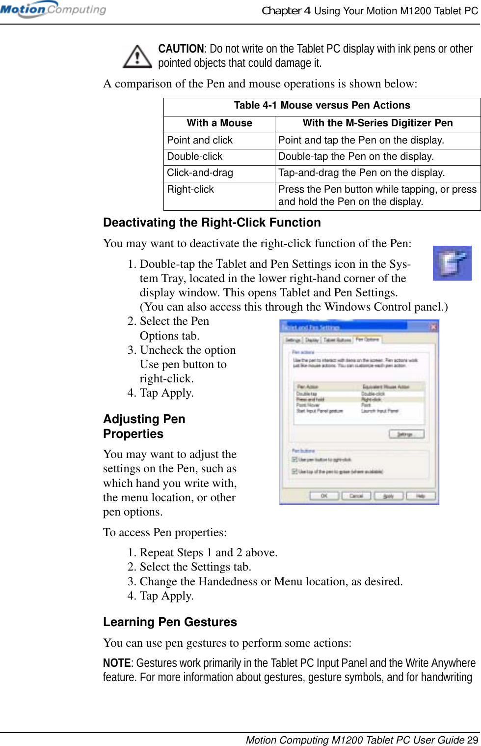 Chapter 4  Using Your Motion M1200 Tablet PCMotion Computing M1200 Tablet PC User Guide 29CAUTION: Do not write on the Tablet PC display with ink pens or other pointed objects that could damage it. A comparison of the Pen and mouse operations is shown below:Deactivating the Right-Click FunctionYou may want to deactivate the right-click function of the Pen:1. Double-tap the Tablet and Pen Settings icon in the Sys-tem Tray, located in the lower right-hand corner of the display window. This opens Tablet and Pen Settings. (You can also access this through the Windows Control panel.)2. Select the Pen Options tab.3. Uncheck the option Use pen button to right-click.4. Tap Apply.Adjusting PenPropertiesYou may want to adjust the settings on the Pen, such as which hand you write with, the menu location, or other pen options. To access Pen properties: 1. Repeat Steps 1 and 2 above.2. Select the Settings tab.3. Change the Handedness or Menu location, as desired.4. Tap Apply.Learning Pen GesturesYou can use pen gestures to perform some actions:NOTE: Gestures work primarily in the Tablet PC Input Panel and the Write Anywhere feature. For more information about gestures, gesture symbols, and for handwriting Table 4-1 Mouse versus Pen ActionsWith a Mouse With the M-Series Digitizer PenPoint and click Point and tap the Pen on the display.Double-click Double-tap the Pen on the display.Click-and-drag Tap-and-drag the Pen on the display.Right-click Press the Pen button while tapping, or press and hold the Pen on the display.