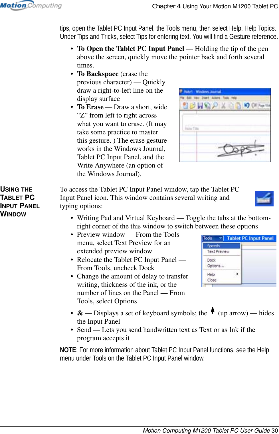 Chapter 4  Using Your Motion M1200 Tablet PCMotion Computing M1200 Tablet PC User Guide 30tips, open the Tablet PC Input Panel, the Tools menu, then select Help, Help Topics. Under Tips and Tricks, select Tips for entering text. You will find a Gesture reference.•To Open the Tablet PC Input Panel — Holding the tip of the pen above the screen, quickly move the pointer back and forth several times. •To Backspace (erase the previous character) — Quickly draw a right-to-left line on the display surface•To Erase — Draw a short, wide “Z” from left to right across what you want to erase. (It may take some practice to master this gesture. ) The erase gesture works in the Windows Journal, Tablet PC Input Panel, and the Write Anywhere (an option of the Windows Journal).USING THE TABLET PC INPUT PANEL WINDOWTo access the Tablet PC Input Panel window, tap the Tablet PC Input Panel icon. This window contains several writing and typing options:• Writing Pad and Virtual Keyboard — Toggle the tabs at the bottom-right corner of the this window to switch between these options• Preview window — From the Tools menu, select Text Preview for an extended preview window• Relocate the Tablet PC Input Panel — From Tools, uncheck Dock• Change the amount of delay to transfer writing, thickness of the ink, or the number of lines on the Panel — From Tools, select Options•&amp; — Displays a set of keyboard symbols; the   (up arrow) — hides the Input Panel• Send — Lets you send handwritten text as Text or as Ink if the program accepts itNOTE: For more information about Tablet PC Input Panel functions, see the Help menu under Tools on the Tablet PC Input Panel window.