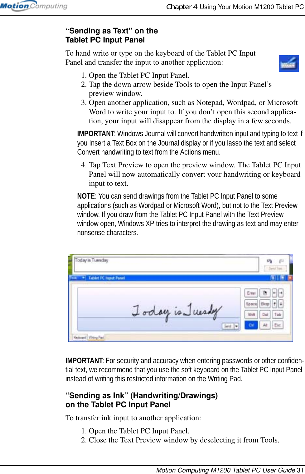 Chapter 4  Using Your Motion M1200 Tablet PCMotion Computing M1200 Tablet PC User Guide 31“Sending as Text” on theTablet PC Input PanelTo hand write or type on the keyboard of the Tablet PC Input Panel and transfer the input to another application: 1. Open the Tablet PC Input Panel.2. Tap the down arrow beside Tools to open the Input Panel’s preview window. 3. Open another application, such as Notepad, Wordpad, or Microsoft Word to write your input to. If you don’t open this second applica-tion, your input will disappear from the display in a few seconds.IMPORTANT: Windows Journal will convert handwritten input and typing to text if you Insert a Text Box on the Journal display or if you lasso the text and select Convert handwriting to text from the Actions menu.4. Tap Text Preview to open the preview window. The Tablet PC Input Panel will now automatically convert your handwriting or keyboard input to text. NOTE: You can send drawings from the Tablet PC Input Panel to some applications (such as Wordpad or Microsoft Word), but not to the Text Preview window. If you draw from the Tablet PC Input Panel with the Text Preview window open, Windows XP tries to interpret the drawing as text and may enter nonsense characters.IMPORTANT: For security and accuracy when entering passwords or other confiden-tial text, we recommend that you use the soft keyboard on the Tablet PC Input Panel instead of writing this restricted information on the Writing Pad.“Sending as Ink” (Handwriting/Drawings) on the Tablet PC Input PanelTo transfer ink input to another application:1. Open the Tablet PC Input Panel.2. Close the Text Preview window by deselecting it from Tools.