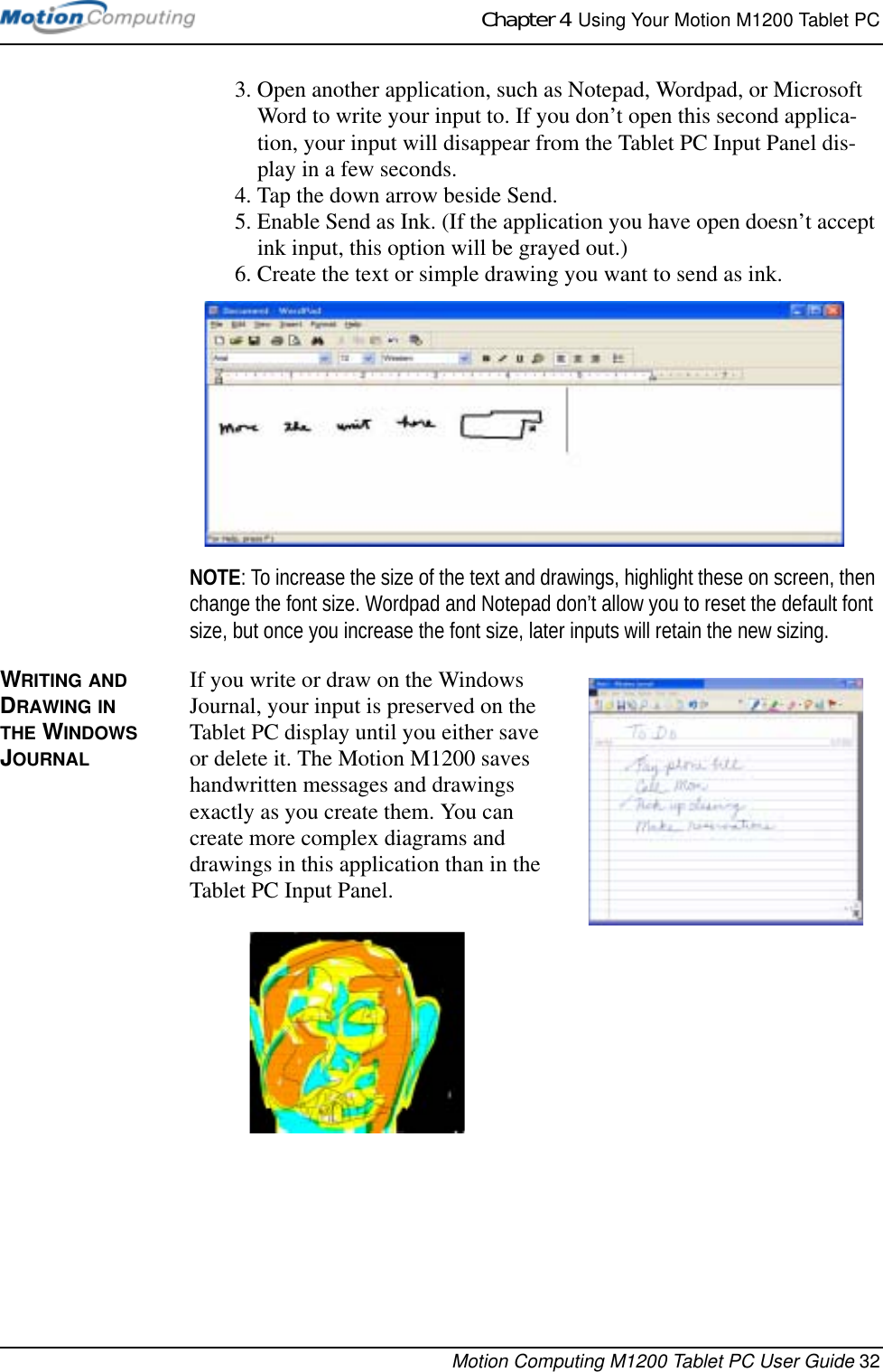 Chapter 4  Using Your Motion M1200 Tablet PCMotion Computing M1200 Tablet PC User Guide 323. Open another application, such as Notepad, Wordpad, or Microsoft Word to write your input to. If you don’t open this second applica-tion, your input will disappear from the Tablet PC Input Panel dis-play in a few seconds. 4. Tap the down arrow beside Send.5. Enable Send as Ink. (If the application you have open doesn’t accept ink input, this option will be grayed out.) 6. Create the text or simple drawing you want to send as ink. NOTE: To increase the size of the text and drawings, highlight these on screen, then change the font size. Wordpad and Notepad don’t allow you to reset the default font size, but once you increase the font size, later inputs will retain the new sizing.WRITING AND DRAWING IN THE WINDOWS JOURNALIf you write or draw on the Windows Journal, your input is preserved on the Tablet PC display until you either save or delete it. The Motion M1200 saves handwritten messages and drawings exactly as you create them. You can create more complex diagrams and drawings in this application than in the Tablet PC Input Panel.