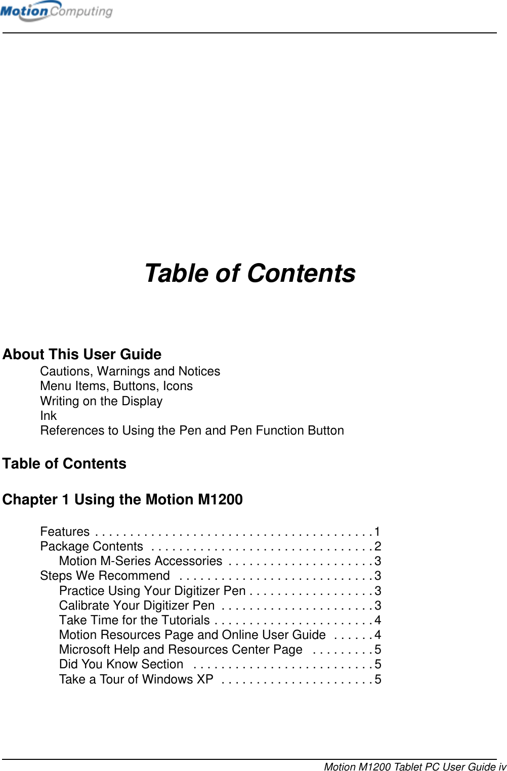 Motion M1200 Tablet PC User Guide ivTable of ContentsAbout This User GuideCautions, Warnings and Notices Menu Items, Buttons, Icons Writing on the Display Ink References to Using the Pen and Pen Function Button Table of ContentsChapter 1 Using the Motion M1200 Features . . . . . . . . . . . . . . . . . . . . . . . . . . . . . . . . . . . . . . . .1Package Contents  . . . . . . . . . . . . . . . . . . . . . . . . . . . . . . . .2Motion M-Series Accessories  . . . . . . . . . . . . . . . . . . . . . 3Steps We Recommend   . . . . . . . . . . . . . . . . . . . . . . . . . . . . 3Practice Using Your Digitizer Pen . . . . . . . . . . . . . . . . . . 3Calibrate Your Digitizer Pen  . . . . . . . . . . . . . . . . . . . . . .3Take Time for the Tutorials . . . . . . . . . . . . . . . . . . . . . . .4Motion Resources Page and Online User Guide  . . . . . .4Microsoft Help and Resources Center Page   . . . . . . . . . 5Did You Know Section   . . . . . . . . . . . . . . . . . . . . . . . . . . 5Take a Tour of Windows XP  . . . . . . . . . . . . . . . . . . . . . .5