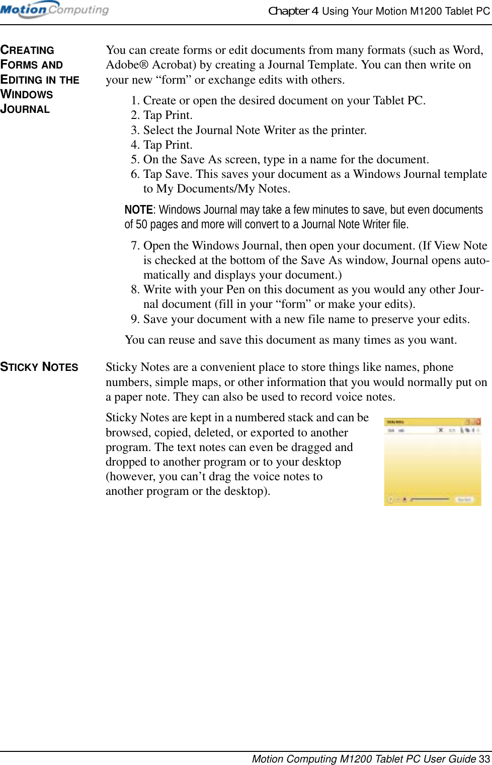 Chapter 4  Using Your Motion M1200 Tablet PCMotion Computing M1200 Tablet PC User Guide 33CREATING FORMS AND EDITING IN THE WINDOWS JOURNALYou can create forms or edit documents from many formats (such as Word, Adobe® Acrobat) by creating a Journal Template. You can then write on your new “form” or exchange edits with others.1. Create or open the desired document on your Tablet PC. 2. Tap Print.3. Select the Journal Note Writer as the printer.4. Tap Print.5. On the Save As screen, type in a name for the document.6. Tap Save. This saves your document as a Windows Journal template to My Documents/My Notes. NOTE: Windows Journal may take a few minutes to save, but even documents of 50 pages and more will convert to a Journal Note Writer file.7. Open the Windows Journal, then open your document. (If View Note is checked at the bottom of the Save As window, Journal opens auto-matically and displays your document.)8. Write with your Pen on this document as you would any other Jour-nal document (fill in your “form” or make your edits).9. Save your document with a new file name to preserve your edits.You can reuse and save this document as many times as you want.STICKY NOTES Sticky Notes are a convenient place to store things like names, phone numbers, simple maps, or other information that you would normally put on a paper note. They can also be used to record voice notes. Sticky Notes are kept in a numbered stack and can be browsed, copied, deleted, or exported to another program. The text notes can even be dragged and dropped to another program or to your desktop (however, you can’t drag the voice notes to another program or the desktop).