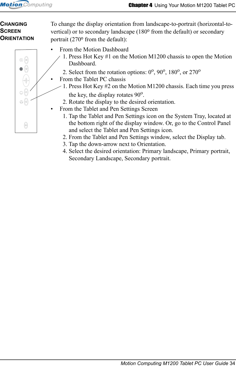 Chapter 4  Using Your Motion M1200 Tablet PCMotion Computing M1200 Tablet PC User Guide 34CHANGING  SCREEN ORIENTATIONTo change the display orientation from landscape-to-portrait (horizontal-to-vertical) or to secondary landscape (180o from the default) or secondary portrait (270o from the default):• From the Motion Dashboard1. Press Hot Key #1 on the Motion M1200 chassis to open the Motion Dashboard.2. Select from the rotation options: 0o, 90o, 180o, or 270o • From the Tablet PC chassis1. Press Hot Key #2 on the Motion M1200 chassis. Each time you press the key, the display rotates 90o.2. Rotate the display to the desired orientation.• From the Tablet and Pen Settings Screen1. Tap the Tablet and Pen Settings icon on the System Tray, located at the bottom right of the display window. Or, go to the Control Panel and select the Tablet and Pen Settings icon.2. From the Tablet and Pen Settings window, select the Display tab.3. Tap the down-arrow next to Orientation.4. Select the desired orientation: Primary landscape, Primary portrait, Secondary Landscape, Secondary portrait.