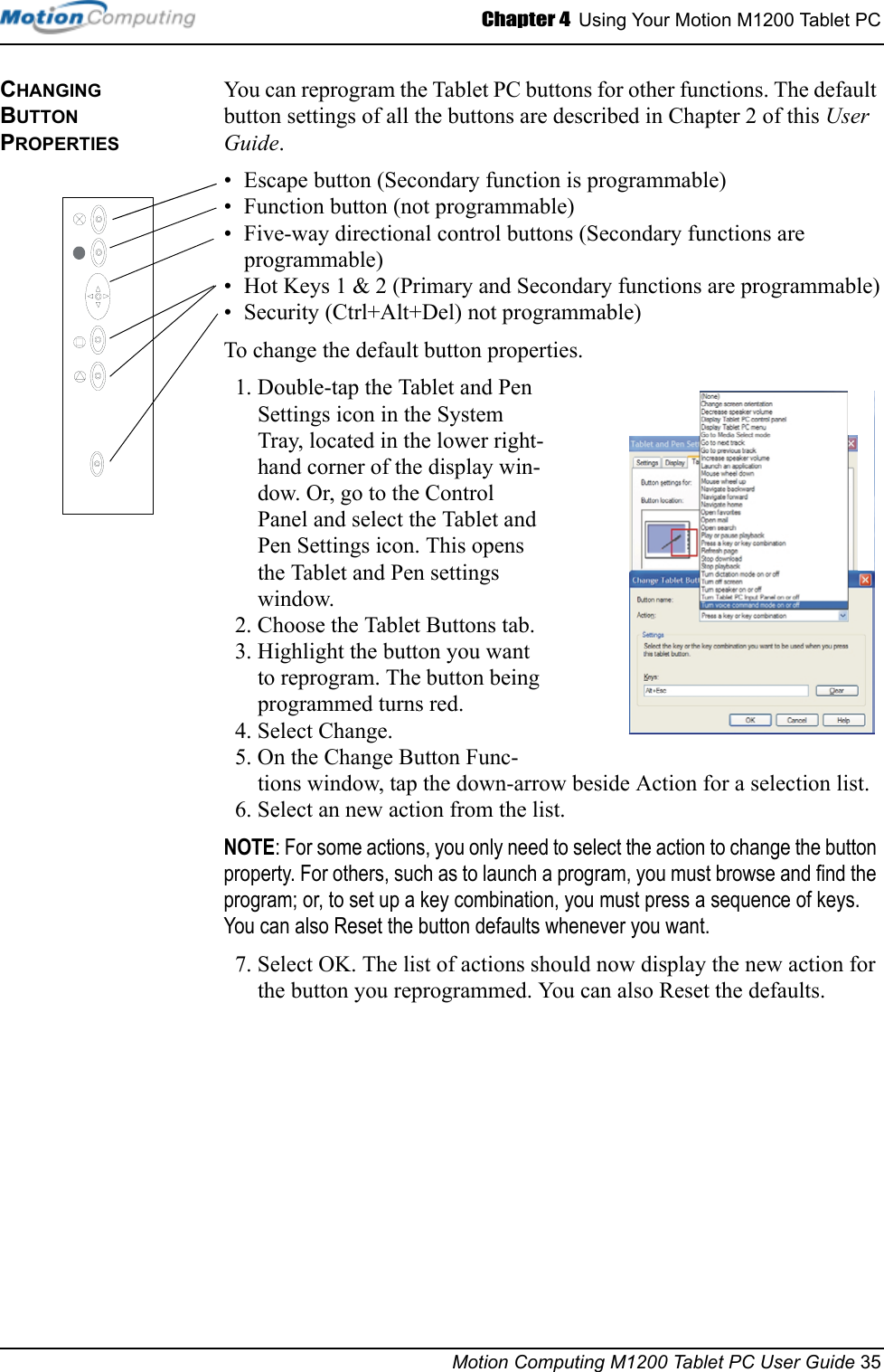 Chapter 4  Using Your Motion M1200 Tablet PCMotion Computing M1200 Tablet PC User Guide 35CHANGING BUTTON PROPERTIESYou can reprogram the Tablet PC buttons for other functions. The default button settings of all the buttons are described in Chapter 2 of this User Guide. • Escape button (Secondary function is programmable)• Function button (not programmable)• Five-way directional control buttons (Secondary functions are programmable)• Hot Keys 1 &amp; 2 (Primary and Secondary functions are programmable)• Security (Ctrl+Alt+Del) not programmable)To change the default button properties.1. Double-tap the Tablet and Pen Settings icon in the System Tray, located in the lower right-hand corner of the display win-dow. Or, go to the Control Panel and select the Tablet and Pen Settings icon. This opens the Tablet and Pen settings window.2. Choose the Tablet Buttons tab.3. Highlight the button you want to reprogram. The button being programmed turns red.4. Select Change.5. On the Change Button Func-tions window, tap the down-arrow beside Action for a selection list.6. Select an new action from the list. NOTE: For some actions, you only need to select the action to change the button property. For others, such as to launch a program, you must browse and find the program; or, to set up a key combination, you must press a sequence of keys. You can also Reset the button defaults whenever you want.7. Select OK. The list of actions should now display the new action for the button you reprogrammed. You can also Reset the defaults.