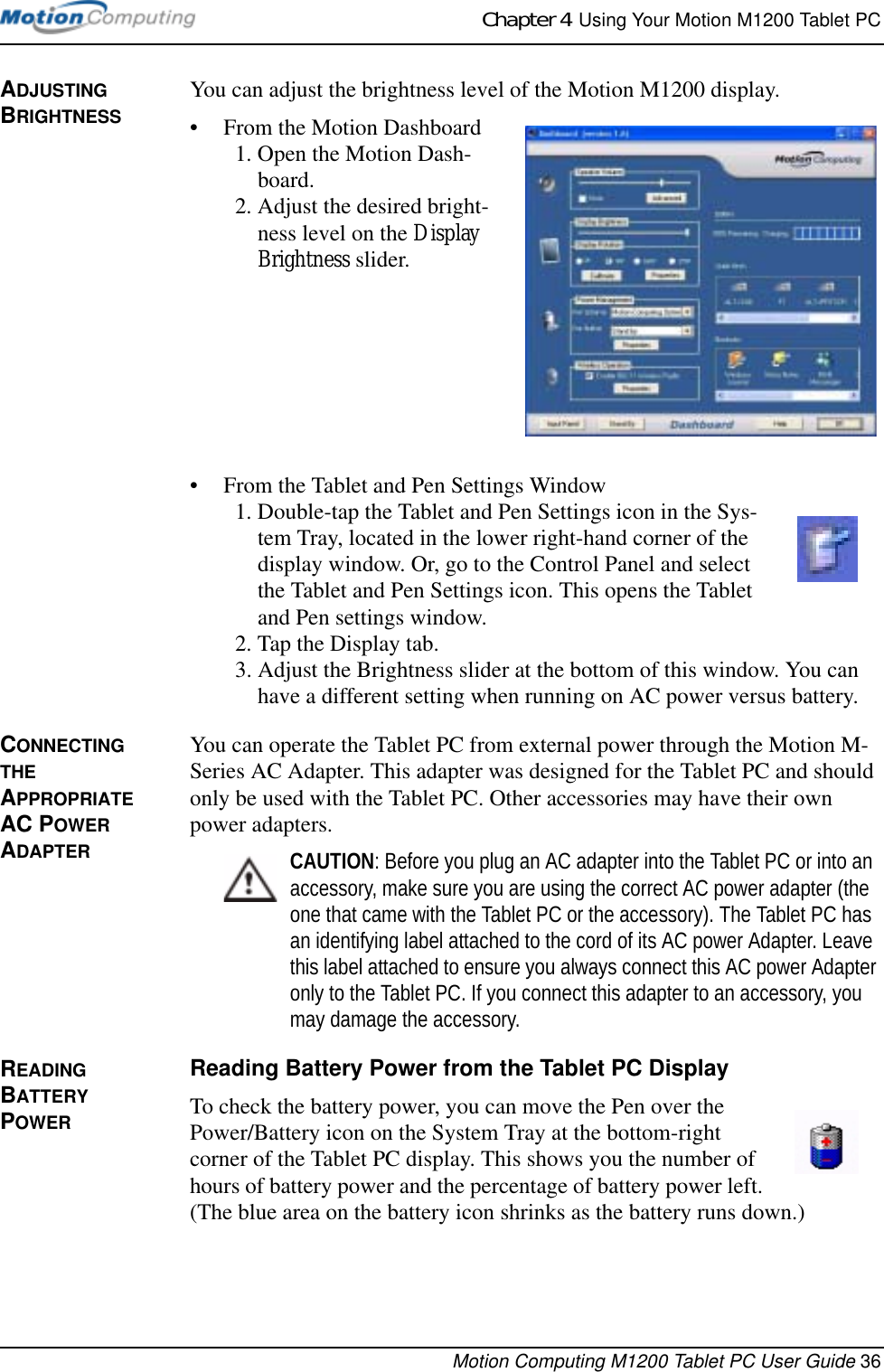 Chapter 4  Using Your Motion M1200 Tablet PCMotion Computing M1200 Tablet PC User Guide 36ADJUSTING BRIGHTNESSYou can adjust the brightness level of the Motion M1200 display. • From the Motion Dashboard1. Open the Motion Dash-board.2. Adjust the desired bright-ness level on the Display Brightness slider.• From the Tablet and Pen Settings Window1. Double-tap the Tablet and Pen Settings icon in the Sys-tem Tray, located in the lower right-hand corner of the display window. Or, go to the Control Panel and select the Tablet and Pen Settings icon. This opens the Tablet and Pen settings window.2. Tap the Display tab. 3. Adjust the Brightness slider at the bottom of this window. You can have a different setting when running on AC power versus battery.CONNECTING THE APPROPRIATE AC POWER ADAPTERYou can operate the Tablet PC from external power through the Motion M-Series AC Adapter. This adapter was designed for the Tablet PC and should only be used with the Tablet PC. Other accessories may have their own power adapters. CAUTION: Before you plug an AC adapter into the Tablet PC or into an accessory, make sure you are using the correct AC power adapter (the one that came with the Tablet PC or the accessory). The Tablet PC has an identifying label attached to the cord of its AC power Adapter. Leave this label attached to ensure you always connect this AC power Adapter only to the Tablet PC. If you connect this adapter to an accessory, you may damage the accessory.READING BATTERY POWER Reading Battery Power from the Tablet PC Display To check the battery power, you can move the Pen over the Power/Battery icon on the System Tray at the bottom-right corner of the Tablet PC display. This shows you the number of hours of battery power and the percentage of battery power left. (The blue area on the battery icon shrinks as the battery runs down.)