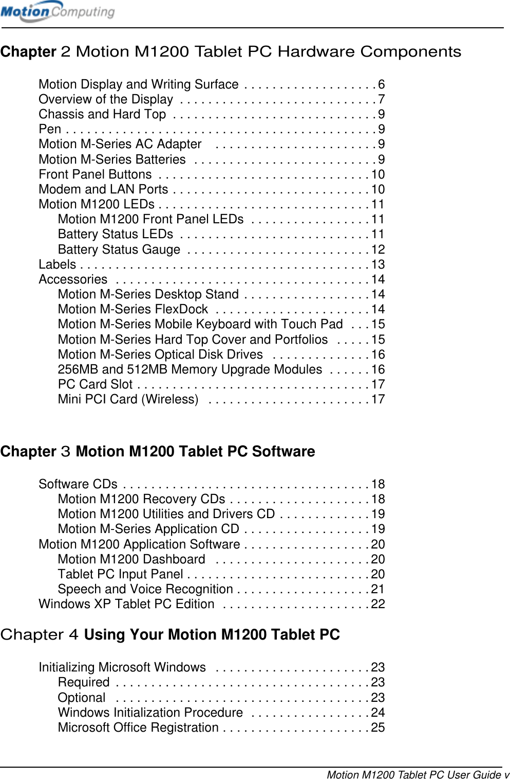 Motion M1200 Tablet PC User Guide vChapter 2 Motion M1200 Tablet PC Hardware ComponentsMotion Display and Writing Surface . . . . . . . . . . . . . . . . . . . 6Overview of the Display  . . . . . . . . . . . . . . . . . . . . . . . . . . . . 7Chassis and Hard Top  . . . . . . . . . . . . . . . . . . . . . . . . . . . . . 9Pen . . . . . . . . . . . . . . . . . . . . . . . . . . . . . . . . . . . . . . . . . . . . 9Motion M-Series AC Adapter    . . . . . . . . . . . . . . . . . . . . . . . 9Motion M-Series Batteries  . . . . . . . . . . . . . . . . . . . . . . . . . . 9Front Panel Buttons  . . . . . . . . . . . . . . . . . . . . . . . . . . . . . . 10Modem and LAN Ports . . . . . . . . . . . . . . . . . . . . . . . . . . . . 10Motion M1200 LEDs . . . . . . . . . . . . . . . . . . . . . . . . . . . . . .11Motion M1200 Front Panel LEDs  . . . . . . . . . . . . . . . . . 11Battery Status LEDs  . . . . . . . . . . . . . . . . . . . . . . . . . . .11Battery Status Gauge  . . . . . . . . . . . . . . . . . . . . . . . . . .12Labels . . . . . . . . . . . . . . . . . . . . . . . . . . . . . . . . . . . . . . . . .13Accessories  . . . . . . . . . . . . . . . . . . . . . . . . . . . . . . . . . . . . 14Motion M-Series Desktop Stand . . . . . . . . . . . . . . . . . . 14Motion M-Series FlexDock  . . . . . . . . . . . . . . . . . . . . . . 14Motion M-Series Mobile Keyboard with Touch Pad  . . . 15Motion M-Series Hard Top Cover and Portfolios  . . . . . 15Motion M-Series Optical Disk Drives   . . . . . . . . . . . . . . 16256MB and 512MB Memory Upgrade Modules  . . . . . . 16PC Card Slot . . . . . . . . . . . . . . . . . . . . . . . . . . . . . . . . . 17Mini PCI Card (Wireless)   . . . . . . . . . . . . . . . . . . . . . . .17Chapter 3Motion M1200 Tablet PC SoftwareSoftware CDs . . . . . . . . . . . . . . . . . . . . . . . . . . . . . . . . . . . 18Motion M1200 Recovery CDs . . . . . . . . . . . . . . . . . . . . 18Motion M1200 Utilities and Drivers CD . . . . . . . . . . . . . 19Motion M-Series Application CD . . . . . . . . . . . . . . . . . . 19Motion M1200 Application Software . . . . . . . . . . . . . . . . . . 20Motion M1200 Dashboard   . . . . . . . . . . . . . . . . . . . . . . 20Tablet PC Input Panel . . . . . . . . . . . . . . . . . . . . . . . . . . 20Speech and Voice Recognition . . . . . . . . . . . . . . . . . . . 21Windows XP Tablet PC Edition  . . . . . . . . . . . . . . . . . . . . .22Chapter 4Using Your Motion M1200 Tablet PCInitializing Microsoft Windows   . . . . . . . . . . . . . . . . . . . . . .23Required  . . . . . . . . . . . . . . . . . . . . . . . . . . . . . . . . . . . .23Optional   . . . . . . . . . . . . . . . . . . . . . . . . . . . . . . . . . . . .23Windows Initialization Procedure  . . . . . . . . . . . . . . . . . 24Microsoft Office Registration . . . . . . . . . . . . . . . . . . . . .25