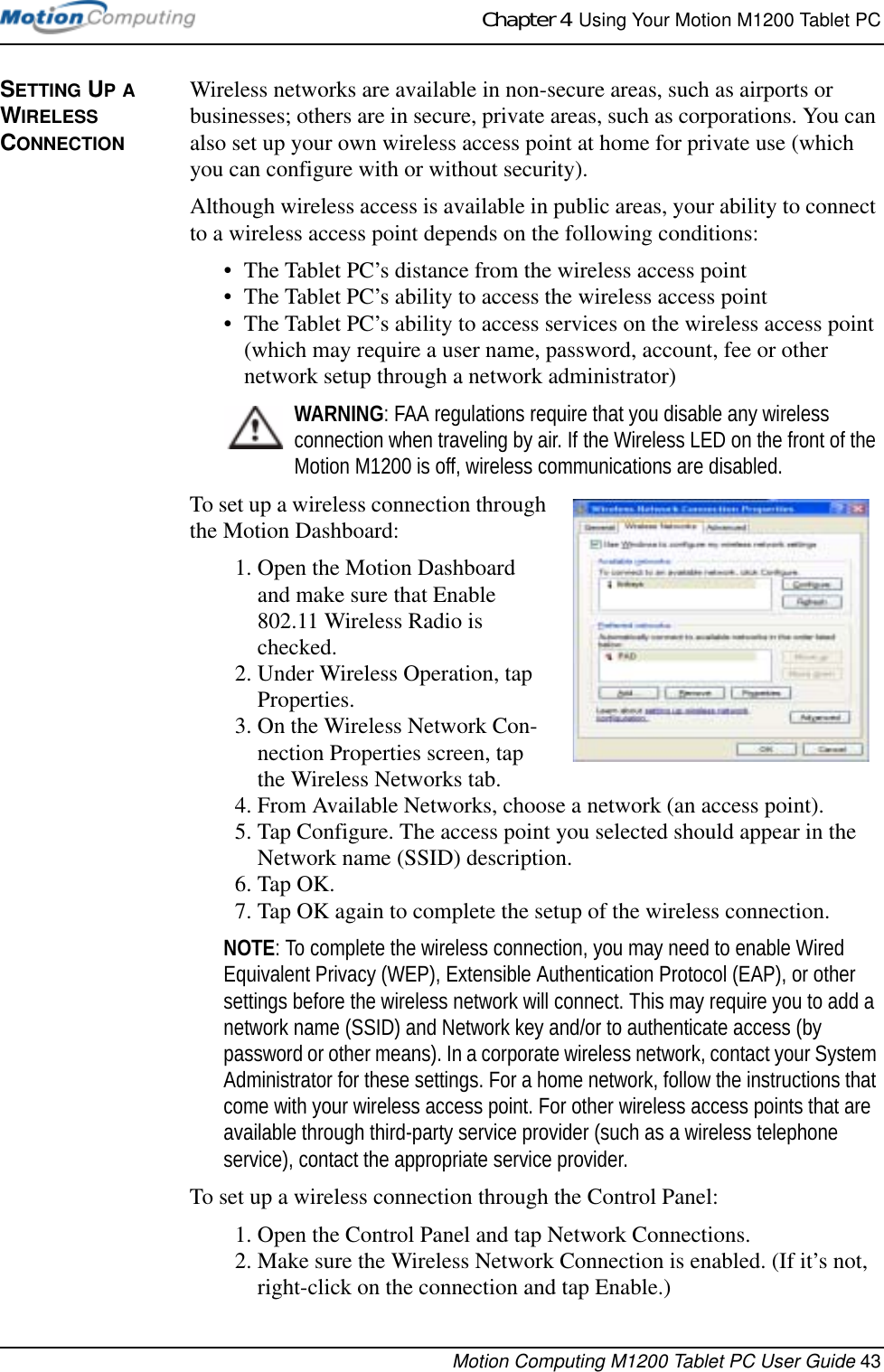 Chapter 4  Using Your Motion M1200 Tablet PCMotion Computing M1200 Tablet PC User Guide 43SETTING UP A WIRELESS CONNECTIONWireless networks are available in non-secure areas, such as airports or businesses; others are in secure, private areas, such as corporations. You can also set up your own wireless access point at home for private use (which you can configure with or without security). Although wireless access is available in public areas, your ability to connect to a wireless access point depends on the following conditions:• The Tablet PC’s distance from the wireless access point • The Tablet PC’s ability to access the wireless access point• The Tablet PC’s ability to access services on the wireless access point (which may require a user name, password, account, fee or other network setup through a network administrator) WARNING: FAA regulations require that you disable any wireless connection when traveling by air. If the Wireless LED on the front of the Motion M1200 is off, wireless communications are disabled.To set up a wireless connection through the Motion Dashboard:1. Open the Motion Dashboard and make sure that Enable 802.11 Wireless Radio is checked. 2. Under Wireless Operation, tap Properties.3. On the Wireless Network Con-nection Properties screen, tap the Wireless Networks tab.4. From Available Networks, choose a network (an access point).5. Tap Configure. The access point you selected should appear in the Network name (SSID) description.6. Tap OK. 7. Tap OK again to complete the setup of the wireless connection. NOTE: To complete the wireless connection, you may need to enable Wired Equivalent Privacy (WEP), Extensible Authentication Protocol (EAP), or other settings before the wireless network will connect. This may require you to add a network name (SSID) and Network key and/or to authenticate access (by password or other means). In a corporate wireless network, contact your System Administrator for these settings. For a home network, follow the instructions that come with your wireless access point. For other wireless access points that are available through third-party service provider (such as a wireless telephone service), contact the appropriate service provider.To set up a wireless connection through the Control Panel:1. Open the Control Panel and tap Network Connections.2. Make sure the Wireless Network Connection is enabled. (If it’s not, right-click on the connection and tap Enable.)