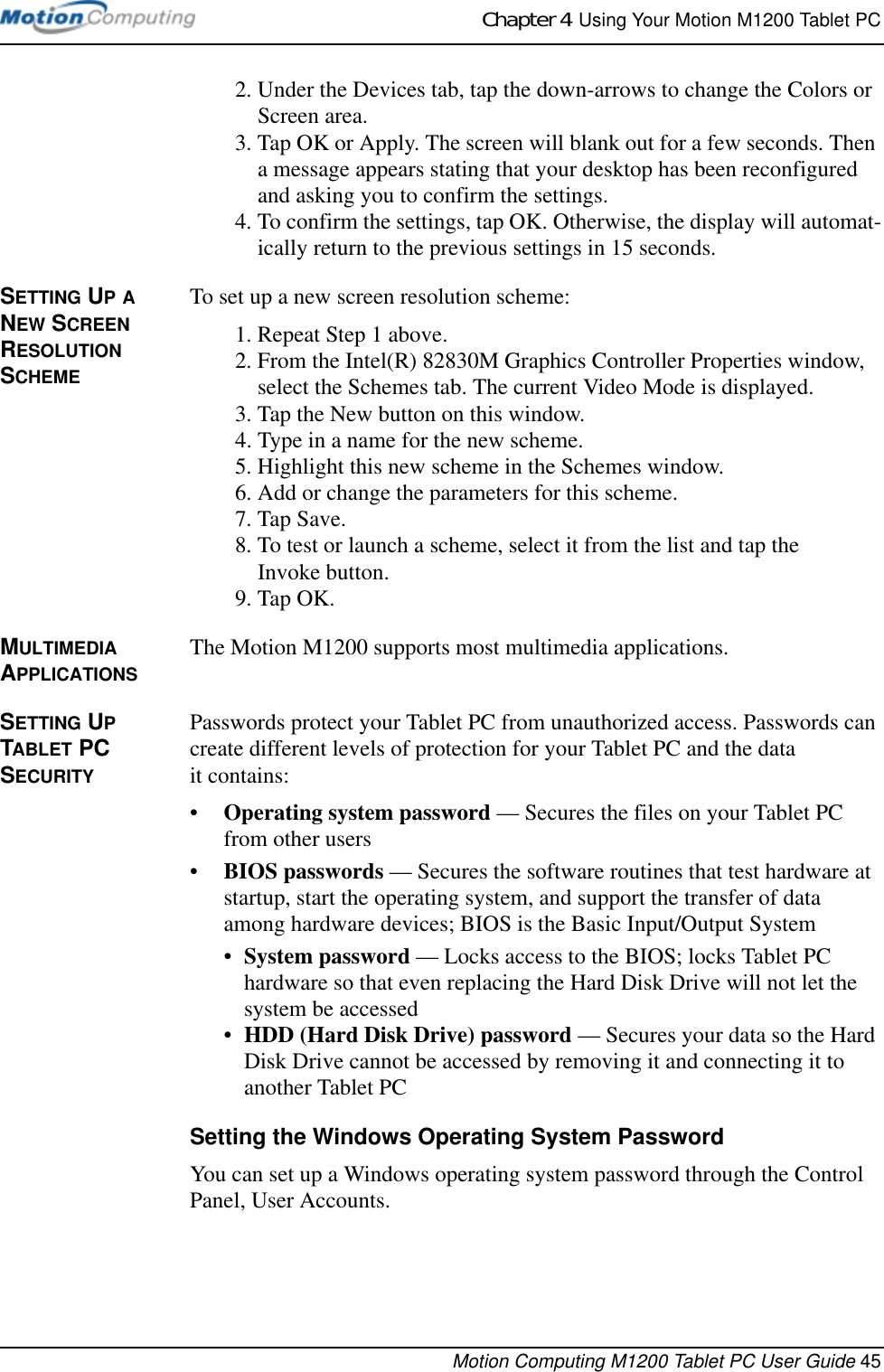 Chapter 4  Using Your Motion M1200 Tablet PCMotion Computing M1200 Tablet PC User Guide 452. Under the Devices tab, tap the down-arrows to change the Colors or Screen area.3. Tap OK or Apply. The screen will blank out for a few seconds. Then a message appears stating that your desktop has been reconfigured and asking you to confirm the settings.4. To confirm the settings, tap OK. Otherwise, the display will automat-ically return to the previous settings in 15 seconds.SETTING UP A NEW SCREEN RESOLUTION SCHEMETo set up a new screen resolution scheme:1. Repeat Step 1 above.2. From the Intel(R) 82830M Graphics Controller Properties window, select the Schemes tab. The current Video Mode is displayed.3. Tap the New button on this window.4. Type in a name for the new scheme.5. Highlight this new scheme in the Schemes window.6. Add or change the parameters for this scheme.7. Tap Save. 8. To test or launch a scheme, select it from the list and tap the Invoke button.9. Tap OK.MULTIMEDIA APPLICATIONSThe Motion M1200 supports most multimedia applications.SETTING UP TABLET PC SECURITYPasswords protect your Tablet PC from unauthorized access. Passwords can create different levels of protection for your Tablet PC and the data it contains:•Operating system password — Secures the files on your Tablet PC from other users•BIOS passwords — Secures the software routines that test hardware at startup, start the operating system, and support the transfer of data among hardware devices; BIOS is the Basic Input/Output System•System password — Locks access to the BIOS; locks Tablet PC hardware so that even replacing the Hard Disk Drive will not let the system be accessed•HDD (Hard Disk Drive) password — Secures your data so the Hard Disk Drive cannot be accessed by removing it and connecting it to another Tablet PCSetting the Windows Operating System PasswordYou can set up a Windows operating system password through the Control Panel, User Accounts. 