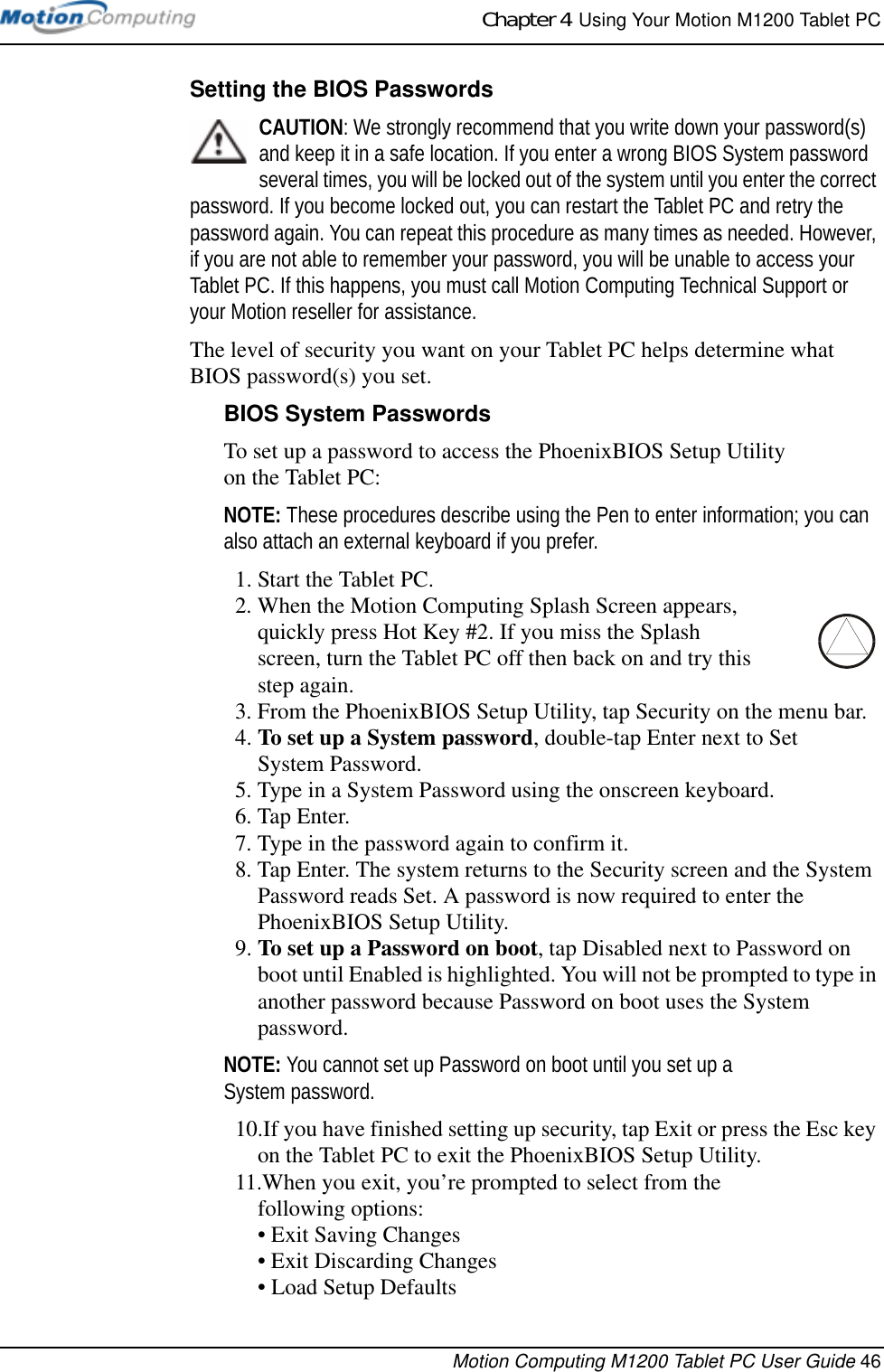 Chapter 4  Using Your Motion M1200 Tablet PCMotion Computing M1200 Tablet PC User Guide 46Setting the BIOS PasswordsCAUTION: We strongly recommend that you write down your password(s) and keep it in a safe location. If you enter a wrong BIOS System password several times, you will be locked out of the system until you enter the correct password. If you become locked out, you can restart the Tablet PC and retry the password again. You can repeat this procedure as many times as needed. However, if you are not able to remember your password, you will be unable to access your Tablet PC. If this happens, you must call Motion Computing Technical Support or your Motion reseller for assistance.The level of security you want on your Tablet PC helps determine what BIOS password(s) you set.BIOS System PasswordsTo set up a password to access the PhoenixBIOS Setup Utility on the Tablet PC:NOTE: These procedures describe using the Pen to enter information; you can also attach an external keyboard if you prefer.1. Start the Tablet PC.2. When the Motion Computing Splash Screen appears, quickly press Hot Key #2. If you miss the Splash screen, turn the Tablet PC off then back on and try this step again.3. From the PhoenixBIOS Setup Utility, tap Security on the menu bar.4. To set up a System password, double-tap Enter next to Set System Password.5. Type in a System Password using the onscreen keyboard. 6. Tap Enter.7. Type in the password again to confirm it. 8. Tap Enter. The system returns to the Security screen and the System Password reads Set. A password is now required to enter the PhoenixBIOS Setup Utility.9. To set up a Password on boot, tap Disabled next to Password on boot until Enabled is highlighted. You will not be prompted to type in another password because Password on boot uses the System password. NOTE: You cannot set up Password on boot until you set up a System password.10.If you have finished setting up security, tap Exit or press the Esc key on the Tablet PC to exit the PhoenixBIOS Setup Utility.11.When you exit, you’re prompted to select from the following options:• Exit Saving Changes• Exit Discarding Changes• Load Setup Defaults