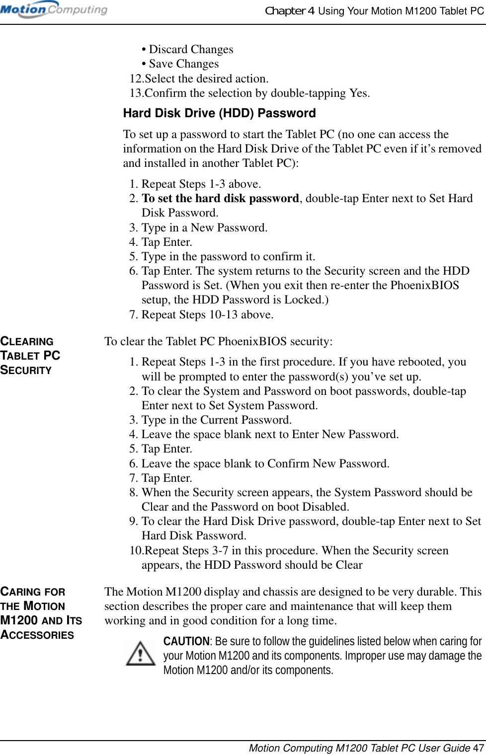 Chapter 4  Using Your Motion M1200 Tablet PCMotion Computing M1200 Tablet PC User Guide 47•Discard Changes• Save Changes12.Select the desired action.13.Confirm the selection by double-tapping Yes.Hard Disk Drive (HDD) PasswordTo set up a password to start the Tablet PC (no one can access the information on the Hard Disk Drive of the Tablet PC even if it’s removed and installed in another Tablet PC):1. Repeat Steps 1-3 above.2. To set the hard disk password, double-tap Enter next to Set Hard Disk Password.3. Type in a New Password.4. Tap Enter.5. Type in the password to confirm it. 6. Tap Enter. The system returns to the Security screen and the HDD Password is Set. (When you exit then re-enter the PhoenixBIOS setup, the HDD Password is Locked.)7. Repeat Steps 10-13 above.CLEARING TABLET PC SECURITYTo clear the Tablet PC PhoenixBIOS security:1. Repeat Steps 1-3 in the first procedure. If you have rebooted, you will be prompted to enter the password(s) you’ve set up.2. To clear the System and Password on boot passwords, double-tap Enter next to Set System Password.3. Type in the Current Password. 4. Leave the space blank next to Enter New Password.5. Tap Enter.6. Leave the space blank to Confirm New Password.7. Tap Enter.8. When the Security screen appears, the System Password should be Clear and the Password on boot Disabled.9. To clear the Hard Disk Drive password, double-tap Enter next to Set Hard Disk Password.10.Repeat Steps 3-7 in this procedure. When the Security screen appears, the HDD Password should be ClearCARING FOR THE MOTION M1200 AND ITS ACCESSORIESThe Motion M1200 display and chassis are designed to be very durable. This section describes the proper care and maintenance that will keep them working and in good condition for a long time. CAUTION: Be sure to follow the guidelines listed below when caring for your Motion M1200 and its components. Improper use may damage the Motion M1200 and/or its components. 