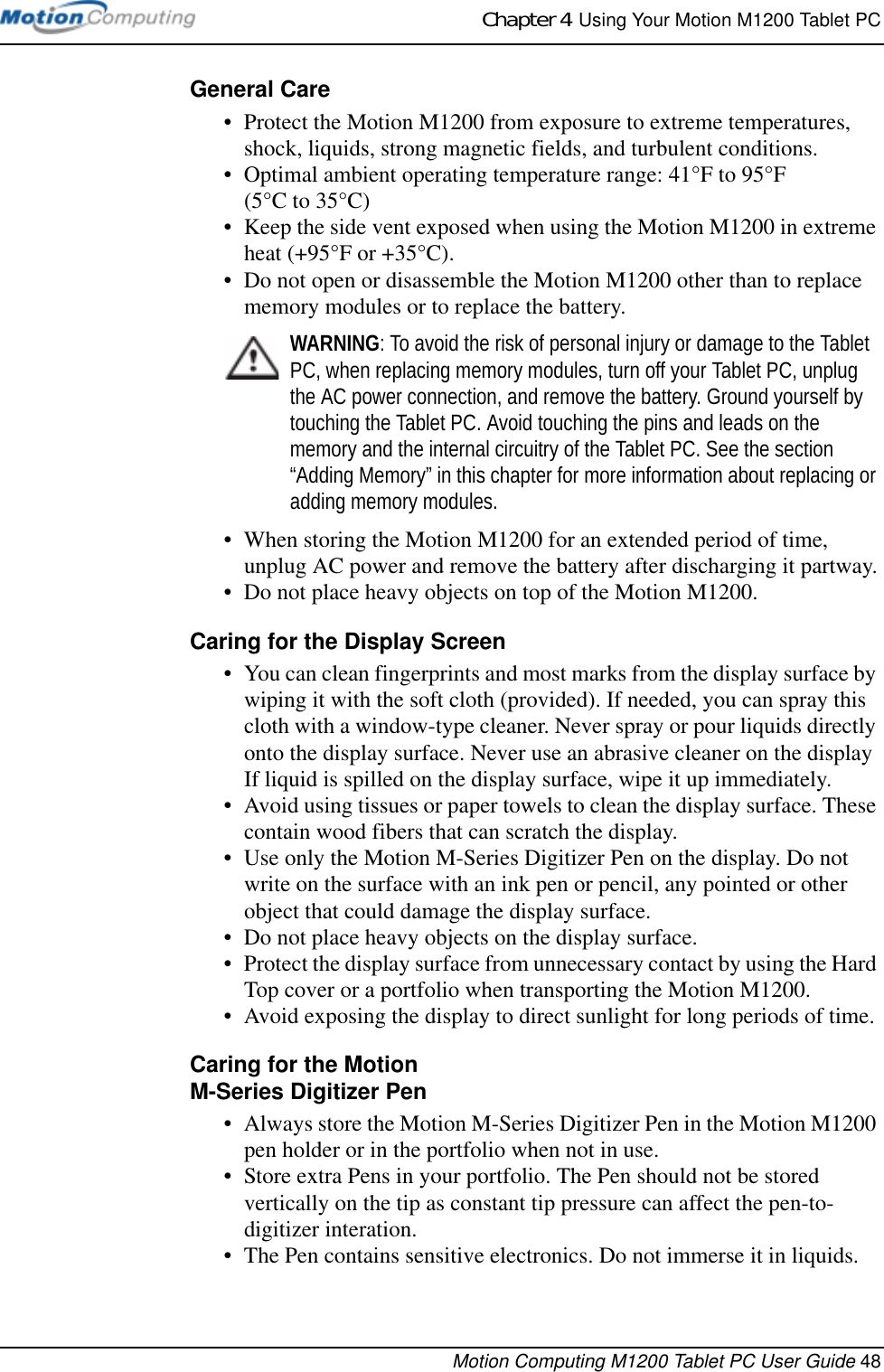 Chapter 4  Using Your Motion M1200 Tablet PCMotion Computing M1200 Tablet PC User Guide 48General Care• Protect the Motion M1200 from exposure to extreme temperatures, shock, liquids, strong magnetic fields, and turbulent conditions.• Optimal ambient operating temperature range: 41°F to 95°F (5°C to 35°C)• Keep the side vent exposed when using the Motion M1200 in extreme heat (+95°F or +35°C).• Do not open or disassemble the Motion M1200 other than to replace memory modules or to replace the battery. WARNING: To avoid the risk of personal injury or damage to the Tablet PC, when replacing memory modules, turn off your Tablet PC, unplug the AC power connection, and remove the battery. Ground yourself by touching the Tablet PC. Avoid touching the pins and leads on the memory and the internal circuitry of the Tablet PC. See the section “Adding Memory” in this chapter for more information about replacing or adding memory modules.• When storing the Motion M1200 for an extended period of time, unplug AC power and remove the battery after discharging it partway.• Do not place heavy objects on top of the Motion M1200.Caring for the Display Screen• You can clean fingerprints and most marks from the display surface by wiping it with the soft cloth (provided). If needed, you can spray this cloth with a window-type cleaner. Never spray or pour liquids directly onto the display surface. Never use an abrasive cleaner on the display If liquid is spilled on the display surface, wipe it up immediately.• Avoid using tissues or paper towels to clean the display surface. These contain wood fibers that can scratch the display.• Use only the Motion M-Series Digitizer Pen on the display. Do not write on the surface with an ink pen or pencil, any pointed or other object that could damage the display surface.• Do not place heavy objects on the display surface.• Protect the display surface from unnecessary contact by using the Hard Top cover or a portfolio when transporting the Motion M1200.• Avoid exposing the display to direct sunlight for long periods of time.Caring for the Motion M-Series Digitizer Pen• Always store the Motion M-Series Digitizer Pen in the Motion M1200 pen holder or in the portfolio when not in use. • Store extra Pens in your portfolio. The Pen should not be stored vertically on the tip as constant tip pressure can affect the pen-to-digitizer interation.• The Pen contains sensitive electronics. Do not immerse it in liquids. 