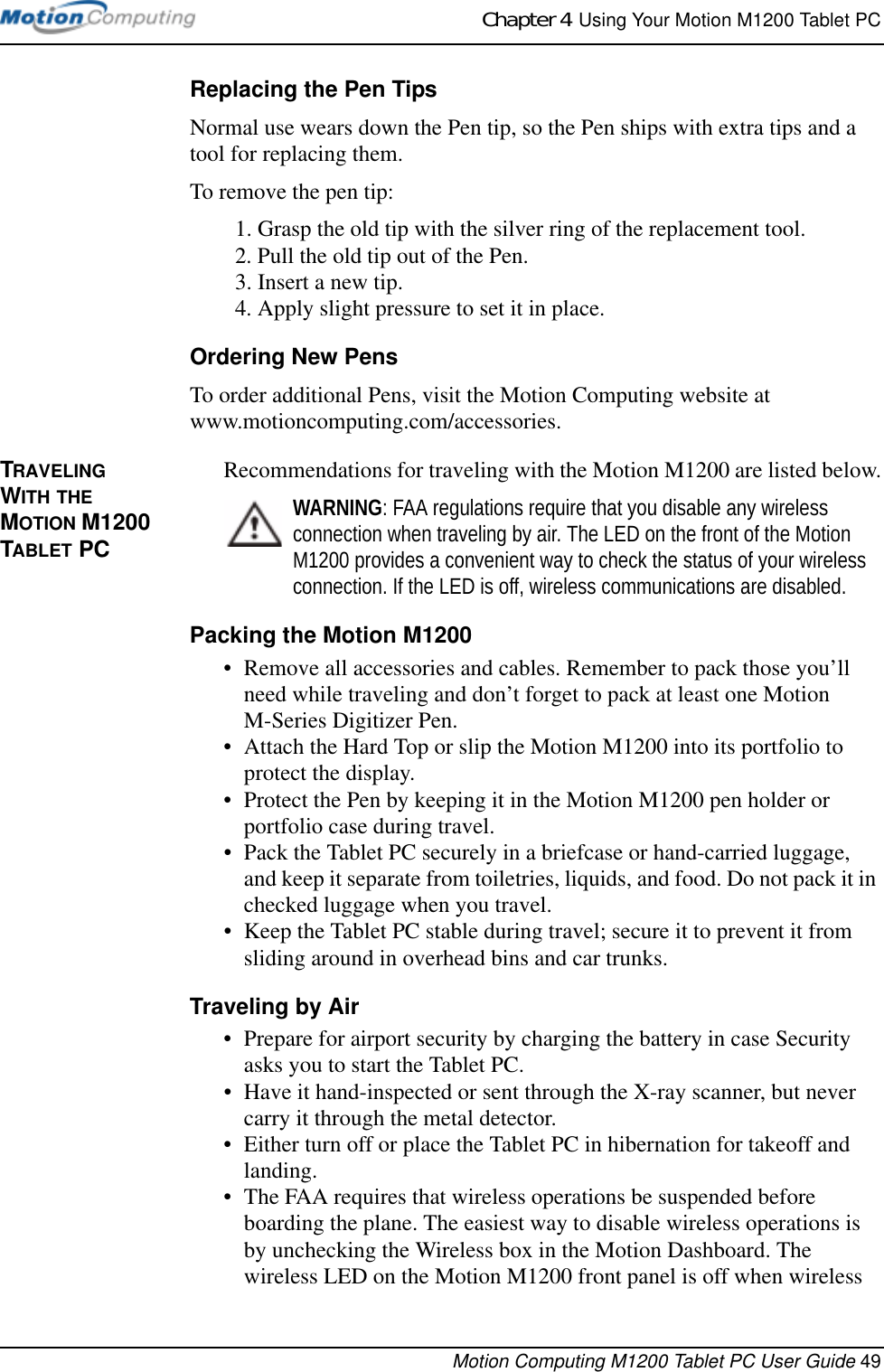 Chapter 4  Using Your Motion M1200 Tablet PCMotion Computing M1200 Tablet PC User Guide 49Replacing the Pen TipsNormal use wears down the Pen tip, so the Pen ships with extra tips and a tool for replacing them. To remove the pen tip:1. Grasp the old tip with the silver ring of the replacement tool.2. Pull the old tip out of the Pen.3. Insert a new tip.4. Apply slight pressure to set it in place.Ordering New PensTo order additional Pens, visit the Motion Computing website at www.motioncomputing.com/accessories. TRAVELING WITH THE MOTION M1200 TABLET PCRecommendations for traveling with the Motion M1200 are listed below.WARNING: FAA regulations require that you disable any wireless connection when traveling by air. The LED on the front of the Motion M1200 provides a convenient way to check the status of your wireless connection. If the LED is off, wireless communications are disabled.Packing the Motion M1200• Remove all accessories and cables. Remember to pack those you’ll need while traveling and don’t forget to pack at least one Motion M-Series Digitizer Pen. • Attach the Hard Top or slip the Motion M1200 into its portfolio to protect the display.• Protect the Pen by keeping it in the Motion M1200 pen holder or portfolio case during travel.• Pack the Tablet PC securely in a briefcase or hand-carried luggage, and keep it separate from toiletries, liquids, and food. Do not pack it in checked luggage when you travel.• Keep the Tablet PC stable during travel; secure it to prevent it from sliding around in overhead bins and car trunks.Traveling by Air• Prepare for airport security by charging the battery in case Security asks you to start the Tablet PC. • Have it hand-inspected or sent through the X-ray scanner, but never carry it through the metal detector.• Either turn off or place the Tablet PC in hibernation for takeoff and landing.• The FAA requires that wireless operations be suspended before boarding the plane. The easiest way to disable wireless operations is by unchecking the Wireless box in the Motion Dashboard. The wireless LED on the Motion M1200 front panel is off when wireless 