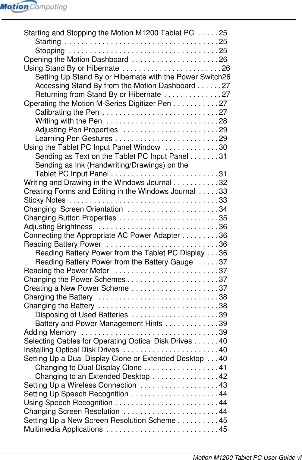 Motion M1200 Tablet PC User Guide viStarting and Stopping the Motion M1200 Tablet PC  . . . . . 25Starting  . . . . . . . . . . . . . . . . . . . . . . . . . . . . . . . . . . . . .25Stopping  . . . . . . . . . . . . . . . . . . . . . . . . . . . . . . . . . . . .25Opening the Motion Dashboard  . . . . . . . . . . . . . . . . . . . . .26Using Stand By or Hibernate . . . . . . . . . . . . . . . . . . . . . . . .26Setting Up Stand By or Hibernate with the Power Switch26Accessing Stand By from the Motion Dashboard . . . . . .27Returning from Stand By or Hibernate . . . . . . . . . . . . . .27Operating the Motion M-Series Digitizer Pen . . . . . . . . . . . 27Calibrating the Pen  . . . . . . . . . . . . . . . . . . . . . . . . . . . . 27Writing with the Pen  . . . . . . . . . . . . . . . . . . . . . . . . . . . 28Adjusting Pen Properties   . . . . . . . . . . . . . . . . . . . . . . .29Learning Pen Gestures . . . . . . . . . . . . . . . . . . . . . . . . . 29Using the Tablet PC Input Panel Window  . . . . . . . . . . . . . 30Sending as Text on the Tablet PC Input Panel . . . . . . . 31Sending as Ink (Handwriting/Drawings) on the Tablet PC Input Panel . . . . . . . . . . . . . . . . . . . . . . . . . . 31Writing and Drawing in the Windows Journal . . . . . . . . . . . 32Creating Forms and Editing in the Windows Journal  . . . . . 33Sticky Notes  . . . . . . . . . . . . . . . . . . . . . . . . . . . . . . . . . . . .33Changing  Screen Orientation  . . . . . . . . . . . . . . . . . . . . . . 34Changing Button Properties . . . . . . . . . . . . . . . . . . . . . . . . 35Adjusting Brightness   . . . . . . . . . . . . . . . . . . . . . . . . . . . . . 36Connecting the Appropriate AC Power Adapter . . . . . . . . . 36Reading Battery Power   . . . . . . . . . . . . . . . . . . . . . . . . . . . 36Reading Battery Power from the Tablet PC Display . . . 36Reading Battery Power from the Battery Gauge   . . . . . 37Reading the Power Meter   . . . . . . . . . . . . . . . . . . . . . . . . . 37Changing the Power Schemes . . . . . . . . . . . . . . . . . . . . . .37Creating a New Power Scheme . . . . . . . . . . . . . . . . . . . . . 37Charging the Battery   . . . . . . . . . . . . . . . . . . . . . . . . . . . . .38Changing the Battery  . . . . . . . . . . . . . . . . . . . . . . . . . . . . .38Disposing of Used Batteries  . . . . . . . . . . . . . . . . . . . . . 39Battery and Power Management Hints . . . . . . . . . . . . . 39Adding Memory  . . . . . . . . . . . . . . . . . . . . . . . . . . . . . . . . .39Selecting Cables for Operating Optical Disk Drives . . . . . . 40Installing Optical Disk Drives  . . . . . . . . . . . . . . . . . . . . . . . 40Setting Up a Dual Display Clone or Extended Desktop  . . .40Changing to Dual Display Clone . . . . . . . . . . . . . . . . . . 41Changing to an Extended Desktop . . . . . . . . . . . . . . . .42Setting Up a Wireless Connection  . . . . . . . . . . . . . . . . . . . 43Setting Up Speech Recognition  . . . . . . . . . . . . . . . . . . . . .44Using Speech Recognition . . . . . . . . . . . . . . . . . . . . . . . . . 44Changing Screen Resolution  . . . . . . . . . . . . . . . . . . . . . . . 44Setting Up a New Screen Resolution Scheme . . . . . . . . . . 45Multimedia Applications  . . . . . . . . . . . . . . . . . . . . . . . . . . . 45